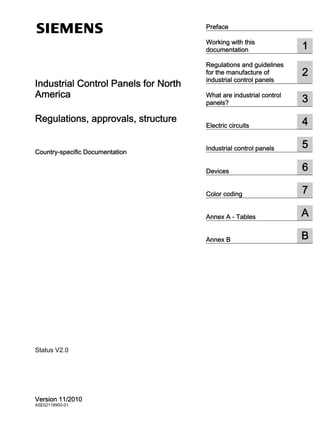 Preface
Working with this
documentation 1
Regulations and guidelines
for the manufacture of
industrial control panels
2
What are industrial control
panels? 3
Electric circuits 4
Industrial control panels 5
Devices 6
Color coding 7
Annex A - Tables A
Annex B B
Industrial Control Panels for North
America
Regulations, approvals, structure
Country-specific Documentation
Version 11/2010
A5E02118900-01
Status V2.0
 