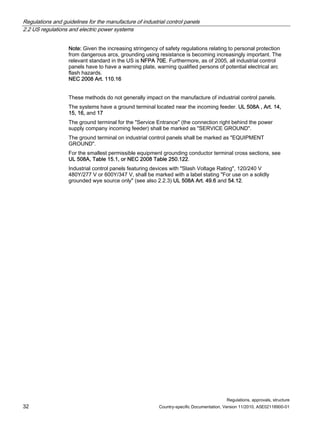 Regulations and guidelines for the manufacture of industrial control panels
2.2 US regulations and electric power systems
Regulations, approvals, structure
32 Country-specific Documentation, Version 11/2010, A5E02118900-01
Note: Given the increasing stringency of safety regulations relating to personal protection
from dangerous arcs, grounding using resistance is becoming increasingly important. The
relevant standard in the US is NFPA 70E. Furthermore, as of 2005, all industrial control
panels have to have a warning plate, warning qualified persons of potential electrical arc
flash hazards.
NEC 2008 Art. 110.16
These methods do not generally impact on the manufacture of industrial control panels.
The systems have a ground terminal located near the incoming feeder. UL 508A , Art. 14,
15, 16, and 17
The ground terminal for the Service Entrance (the connection right behind the power
supply company incoming feeder) shall be marked as SERVICE GROUND.
The ground terminal on industrial control panels shall be marked as EQUIPMENT
GROUND.
For the smallest permissible equipment grounding conductor terminal cross sections, see
UL 508A, Table 15.1, or NEC 2008 Table 250.122.
Industrial control panels featuring devices with Slash Voltage Rating, 120/240 V
480Y/277 V or 600Y/347 V, shall be marked with a label stating For use on a solidly
grounded wye source only (see also 2.2.3) UL 508A Art. 49.6 and 54.12.
 