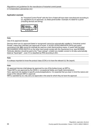 Regulations and guidelines for the manufacture of industrial control panels
2.3 Underwriters Laboratories (UL)
Regulations, approvals, structure
36 Country-specific Documentation, Version 11/2010, A5E02118900-01
Application example
An Industrial Control Panel with this form of label will have been manufactured according to
UL regulations by an approved, UL-listed panel builder. Example of a label for a panel
(including devices and wiring).
Note
Use of UL-approved devices:
Devices which are UL-approved (listed or recognized) cannot be automatically installed in Industrial control
Panels unless their intended use (approval) is known. A 3LD25 LISTED MAN MTR CNTR type switch
(according to UL 508) cannot for example be used as a main disconnecting means. A switch with the label
RECOGNIZED OPEN SWITCH on the other hand would comply with this requirement (e.g. type MCR606).
Particular attention should be paid to the Type Listings; a listed non-metallic conduit is not also automatically
listed as liquid-tight – even if it is classified as IP65 according to IEC.
Note
It is always important to know the product class (CCN) or to have the relevant UL file (report).
Note
UL-approved devices shall always be approved by one of the bodies known as NRTLs.
These NRTLs are approved by the OSHA (= occupational Safety and Health Administration).
Here, approval only applies to specific products/applications. It is essential that you bear in mind the nature and
scope of the relevant NRTL's approval.
NRTLs operated by UL only carry out approvals in the area for which they do have the approval.
 