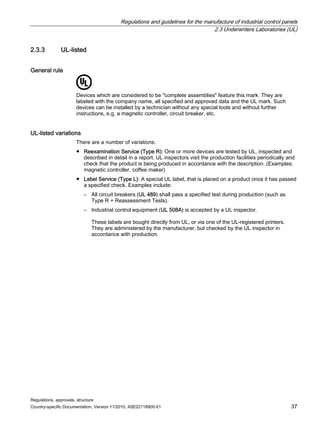 Regulations and guidelines for the manufacture of industrial control panels
2.3 Underwriters Laboratories (UL)
Regulations, approvals, structure
Country-specific Documentation, Version 11/2010, A5E02118900-01 37
2.3.3 UL-listed
General rule
5
Devices which are considered to be complete assemblies feature this mark. They are
labeled with the company name, all specified and approved data and the UL mark. Such
devices can be installed by a technician without any special tools and without further
instructions, e.g. a magnetic controller, circuit breaker, etc.
UL-listed variations
There are a number of variations:
● Reexamination Service (Type R): One or more devices are tested by UL, inspected and
described in detail in a report. UL inspectors visit the production facilities periodically and
check that the product is being produced in accordance with the description. (Examples:
magnetic controller, coffee maker)
● Label Service (Type L): A special UL label, that is placed on a product once it has passed
a specified check. Examples include:
– All circuit breakers (UL 489) shall pass a specified test during production (such as
Type R + Reassessment Tests).
– Industrial control equipment (UL 508A) is accepted by a UL inspector.
These labels are bought directly from UL, or via one of the UL-registered printers.
They are administered by the manufacturer, but checked by the UL inspector in
accordance with production.
 