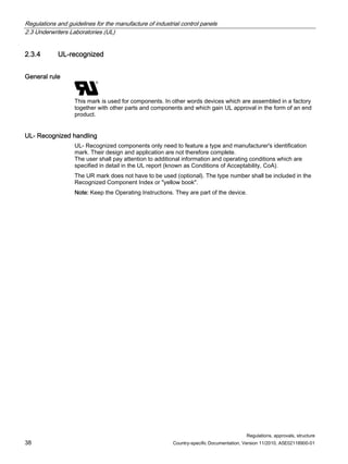 Regulations and guidelines for the manufacture of industrial control panels
2.3 Underwriters Laboratories (UL)
Regulations, approvals, structure
38 Country-specific Documentation, Version 11/2010, A5E02118900-01
2.3.4 UL-recognized
General rule
This mark is used for components. In other words devices which are assembled in a factory
together with other parts and components and which gain UL approval in the form of an end
product.
UL- Recognized handling
UL- Recognized components only need to feature a type and manufacturer's identification
mark. Their design and application are not therefore complete.
The user shall pay attention to additional information and operating conditions which are
specified in detail in the UL report (known as Conditions of Acceptability, CoA).
The UR mark does not have to be used (optional). The type number shall be included in the
Recognized Component Index or yellow book.
Note: Keep the Operating Instructions. They are part of the device.
 