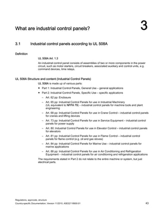 Regulations, approvals, structure
Country-specific Documentation, Version 11/2010, A5E02118900-01 43
What are industrial control panels? 3
3.1 Industrial control panels according to UL 508A
Definition
UL 508A Art. 1.3
An industrial control panel consists of assemblies of two or more components in the power
circuit, such as motor starters, circuit breakers, associated auxiliary and control units, e.g.
command devices, time relays.
UL 508A Structure and content (Industrial Control Panels)
UL 508A is made up of various parts:
● Part 1: Industrial Control Panels, General Use – general applications
● Part 2: Industrial Control Panels, Specific Use – specific applications
– Art. 62 pp: Enclosure
– Art. 65 pp: Industrial Control Panels for use in Industrial Machinery
(UL equivalent to NFPA 79) – industrial control panels for machine tools and plant
engineering
– Art. 68 pp: Industrial Control Panels for use in Crane Control – industrial control panels
for cranes and lifting devices
– Art. 73 pp: Industrial Control Panels for use in Service Equipment – industrial control
panels for power supply
– Art. 80: Industrial Control Panels for use in Elevator Control – industrial control panels
for elevators
– Art. 81 pp: Industrial Control Panels for use in Flame Control – industrial control
panels for flame control (e.g. oil and gas stoves)
– Art. 84 pp: Industrial Control Panels for Marine Use – industrial control panels for
marine applications
– Art. 88 pp: Industrial Control Panels for use in Air Conditioning and Refrigeration
Equipment – industrial control panels for air conditioning and refrigeration applications
The requirements stated in Part 2 do not relate to the entire machine or system, but just
electrical parts.
 