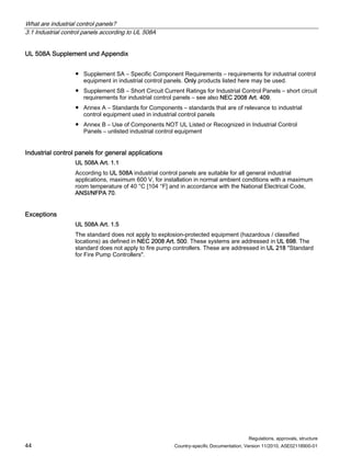 What are industrial control panels?
3.1 Industrial control panels according to UL 508A
Regulations, approvals, structure
44 Country-specific Documentation, Version 11/2010, A5E02118900-01
UL 508A Supplement und Appendix
● Supplement SA – Specific Component Requirements – requirements for industrial control
equipment in industrial control panels. Only products listed here may be used.
● Supplement SB – Short Circuit Current Ratings for Industrial Control Panels – short circuit
requirements for industrial control panels – see also NEC 2008 Art. 409.
● Annex A – Standards for Components – standards that are of relevance to industrial
control equipment used in industrial control panels
● Annex B – Use of Components NOT UL Listed or Recognized in Industrial Control
Panels – unlisted industrial control equipment
Industrial control panels for general applications
UL 508A Art. 1.1
According to UL 508A industrial control panels are suitable for all general industrial
applications, maximum 600 V, for installation in normal ambient conditions with a maximum
room temperature of 40 °C [104 °F] and in accordance with the National Electrical Code,
ANSI/NFPA 70.
Exceptions
UL 508A Art. 1.5
The standard does not apply to explosion-protected equipment (hazardous / classified
locations) as defined in NEC 2008 Art. 500. These systems are addressed in UL 698. The
standard does not apply to fire pump controllers. These are addressed in UL 218 Standard
for Fire Pump Controllers.
 