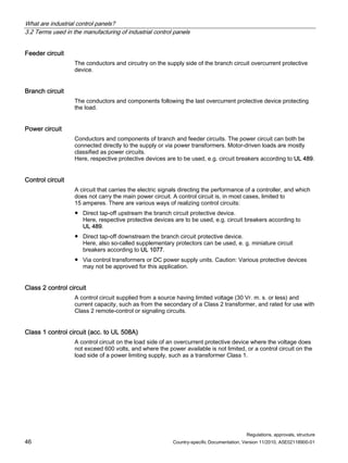 What are industrial control panels?
3.2 Terms used in the manufacturing of industrial control panels
Regulations, approvals, structure
46 Country-specific Documentation, Version 11/2010, A5E02118900-01
Feeder circuit
The conductors and circuitry on the supply side of the branch circuit overcurrent protective
device.
Branch circuit
The conductors and components following the last overcurrent protective device protecting
the load.
Power circuit
Conductors and components of branch and feeder circuits. The power circuit can both be
connected directly to the supply or via power transformers. Motor-driven loads are mostly
classified as power circuits.
Here, respective protective devices are to be used, e.g. circuit breakers according to UL 489.
Control circuit
A circuit that carries the electric signals directing the performance of a controller, and which
does not carry the main power circuit. A control circuit is, in most cases, limited to
15 amperes. There are various ways of realizing control circuits:
● Direct tap-off upstream the branch circuit protective device.
Here, respective protective devices are to be used, e.g. circuit breakers according to
UL 489.
● Direct tap-off downstream the branch circuit protective device.
Here, also so-called supplementary protectors can be used, e. g. miniature circuit
breakers according to UL 1077.
● Via control transformers or DC power supply units. Caution: Various protective devices
may not be approved for this application.
Class 2 control circuit
A control circuit supplied from a source having limited voltage (30 Vr. m. s. or less) and
current capacity, such as from the secondary of a Class 2 transformer, and rated for use with
Class 2 remote-control or signaling circuits.
Class 1 control circuit (acc. to UL 508A)
A control circuit on the load side of an overcurrent protective device where the voltage does
not exceed 600 volts, and where the power available is not limited, or a control circuit on the
load side of a power limiting supply, such as a transformer Class 1.
 