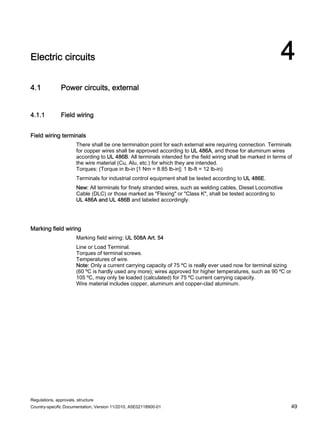 Regulations, approvals, structure
Country-specific Documentation, Version 11/2010, A5E02118900-01 49
Electric circuits 4
4.1 Power circuits, external
4.1.1 Field wiring
Field wiring terminals
There shall be one termination point for each external wire requiring connection. Terminals
for copper wires shall be approved according to UL 486A, and those for aluminum wires
according to UL 486B. All terminals intended for the field wiring shall be marked in terms of
the wire material (Cu, Alu, etc.) for which they are intended.
Torques: (Torque in lb-in [1 Nm = 8.85 lb-in]; 1 lb-ft = 12 lb-in)
Terminals for industrial control equipment shall be tested according to UL 486E.
New: All terminals for finely stranded wires, such as welding cables, Diesel Locomotive
Cable (DLC) or those marked as Flexing or Class K, shall be tested according to
UL 486A and UL 486B and labeled accordingly.
Marking field wiring
Marking field wiring: UL 508A Art. 54
Line or Load Terminal.
Torques of terminal screws.
Temperatures of wire.
Note: Only a current carrying capacity of 75 ºC is really ever used now for terminal sizing
(60 ºC is hardly used any more); wires approved for higher temperatures, such as 90 ºC or
105 ºC, may only be loaded (calculated) for 75 ºC current carrying capacity.
Wire material includes copper, aluminum and copper-clad aluminum.
 