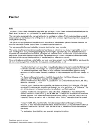 Regulations, approvals, structure
Country-specific Documentation, Version 11/2010, A5E02118900-01 5
Preface
Note
"Industrial Control Panels for General Application and Industrial Control Panels for Industrial Machinery for the
North American Market" is a guide written by panel builders for panel builders.
The information contained in the manual is intended to assist panel builders. The typical circuit diagrams and
interpretations of standards are not binding and do not claim to be complete regarding configuration, equipment
or any other eventuality
The typical circuit diagrams and interpretations of standards do not represent specific customer solutions, but
are only intended to provide support when it comes to typical applications.
You are responsible for ensuring that the products described are used correctly.
The typical circuit diagrams and interpretations of standards do not relieve you of your responsibility to ensure
safe handling when using, installing operating and maintaining the equipment. By using these typical circuit
diagrams and interpretations of standards, you agree that Siemens cannot be held liable for possible damage
beyond the scope of the liability outlined above. We reserve the right to make changes and revisions to these
typical circuit diagrams and interpretations of standards without prior announcement.
When writing these guidelines, a lot of tables and texts were taken straight from the NEC 2008 or UL standards.
All users must always check whether the items quoted are still up to date or not.
This information has been taken from various English documents and translated and interpreted
back to the best of our knowledge. The original English version takes precedence in all cases.
The information provided here will not in most cases be sufficient to attain approval, listing,
certification or authorization. Detailed knowledge of the corresponding regulations is needed for
that.
The Guidance Manual is based on the ANSI standards from the USA and largely contains
regulations from the National Electrical Code, 2008 Edition,
National Fire Protection Association 79, 2002 Edition and Underwriters Laboratories, UL 508A,
Revision: December 27, 2007.
Industrial control panels and equipment for machinery that is being exported to the USA shall
comply with the appropriate regulations and usually has to be authorized by a "third party". The
aim of this document is to assist exporting manufacturers and their suppliers.
Electrical installations are inspected by local authorities, who base their inspections on the
National Electrical Code® (see 2.1). NEC® 2008 Art. 110.2 specifies that all devices and wires
shall be approved. This means approved by the Authority Having Jurisdiction (AHJ)(Electrical
Inspector). He may or may not ask for third-party listing. "Listing" means third-party approved.
There are no UL 508A regulations for many device applications and design guidelines.
However, to meet the needs of panel builders, these instructions use regulations from other UL
standards, the National Electrical Codes and the NFPA 79, Electrical Standard for Industrial
Machinery.
The applications described here are generally recognized practices.
 