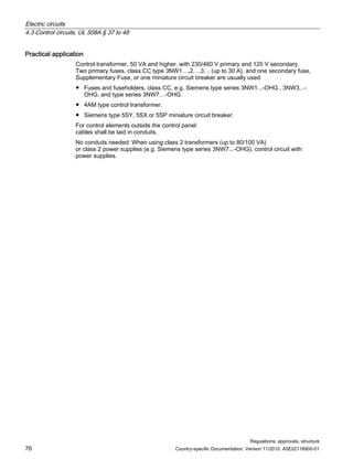 Electric circuits
4.3 Control circuits, UL 508A § 37 to 48
Regulations, approvals, structure
76 Country-specific Documentation, Version 11/2010, A5E02118900-01
Practical application
Control transformer, 50 VA and higher, with 230/460 V primary and 120 V secondary.
Two primary fuses, class CC type 3NW1…,2…,3… (up to 30 A), and one secondary fuse,
Supplementary Fuse, or one miniature circuit breaker are usually used.
● Fuses and fuseholders, class CC, e.g. Siemens type series 3NW1...-OHG., 3NW3...-
OHG, and type series 3NW7…-OHG.
● 4AM type control transformer.
● Siemens type 5SY, 5SX or 5SP miniature circuit breaker.
For control elements outside the control panel:
cables shall be laid in conduits.
No conduits needed: When using class 2 transformers (up to 80/100 VA)
or class 2 power supplies (e.g. Siemens type series 3NW7...-OHG), control circuit with
power supplies.
 
