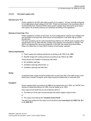 Electric circuits
4.3 Control circuits, UL 508A § 37 to 48
Regulations, approvals, structure
Country-specific Documentation, Version 11/2010, A5E02118900-01 77
4.3.3.2 DC power supply units
Devices up to 10 A
Power supplies for 24 VDC with rated currents of up to approx. 10 A are normally configured
for a single-phase infeed voltage of 120 VAC. These are connected to the secondary side of
control transformers. Siemens SITOP series power supplies have short-circuit proof inputs
and outputs. No protective devices are necessary according to the regulations.
Devices of more than 10 A
Power supplies for currents of more than 10 A are configured for 3-phase input voltages and
are connected to the load side of the branch circuit protection in the same way as control
transformers.
The same conditions (as for control transformers) shall be met. SITOP power supplies of the
old generation are UL-listed with the condition that upstream unit protection is needed. The
3RV is not approved for use as line protection in the USA. We would recommend either
fitting a UL-listed fuse or a type 5SJ4 miniature circuit breaker upstream.
Device requirements
● Power supply with isolating transformer according to UL 1012 or UL 1950
● Rectifier bridge with cooling enclosure according to UL 1012 or UL 1557
These devices are installed in enclosures with either
● No ventilation openings
● Ventilation openings without fans, or
● Ventilation openings with filter fans
Sizing
A standard power supply should be loaded with no more than 50% of its rated current. If the
device has a number of outputs, each output should be loaded with no more than 50%.
Exception:
Power supplies tested according to UL 508 can be loaded with up to 100%. As SITOP from
Siemens is tested according to UL 508, it can be loaded up to 100%.
Each output circuit shall have its own protective device if
● The total sum of the load currents exceeds the power supply's output current
or
● The output circuit leaves the Industrial Control Panel.
The wire cross section for the output circuit should be sized according to UL 508A Tab. 28.1
or UL 508A 38.1.
 