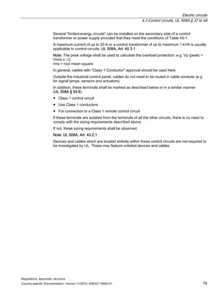 Electric circuits
4.3 Control circuits, UL 508A § 37 to 48
Regulations, approvals, structure
Country-specific Documentation, Version 11/2010, A5E02118900-01 79
Several limited-energy circuits can be installed on the secondary side of a control
transformer or power supply provided that they meet the conditions of Table 43-1.
A maximum current of up to 20 A or a control transformer of up to maximum 1 kVA is usually
applicable to control circuits. UL 508A, Art. 40.3.1
Note: The peak voltage shall be used to calculate the overload protection: e.g. Vp (peak) =
Vrms x √2;
rms = root mean square
In general, cables with Class 1 Conductor approval should be used here.
Outside the industrial control panel, cables do not need to be routed in cable conduits (e.g.
for signal lamps, sensors and actuators).
In addition, these terminals shall be marked as described below or in a similar manner
(UL 508A § 54.6).
● Class 1 control circuit
● Use Class 1 conductors
● For connection to a Class 1 remote control circuit
If these terminals are isolated from the terminals of all the other circuits, there is no need to
comply with the sizing requirements described above.
If not, these sizing requirements shall be observed.
Note: UL 508A, Art. 43.2.1
Devices and cables which are located entirely within these control circuits are not required to
be investigated by UL. These may feature unlisted devices and cables.
 