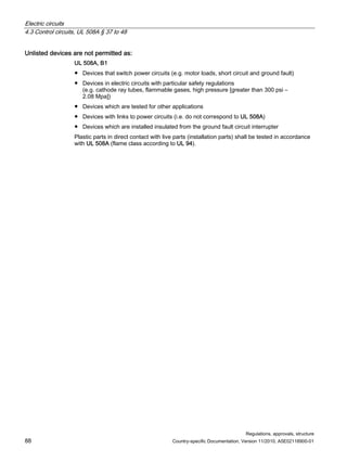 Electric circuits
4.3 Control circuits, UL 508A § 37 to 48
Regulations, approvals, structure
88 Country-specific Documentation, Version 11/2010, A5E02118900-01
Unlisted devices are not permitted as:
UL 508A, B1
● Devices that switch power circuits (e.g. motor loads, short circuit and ground fault)
● Devices in electric circuits with particular safety regulations
(e.g. cathode ray tubes, flammable gases, high pressure [greater than 300 psi –
2.08 Mpa])
● Devices which are tested for other applications
● Devices with links to power circuits (i.e. do not correspond to UL 508A)
● Devices which are installed insulated from the ground fault circuit interrupter
Plastic parts in direct contact with live parts (installation parts) shall be tested in accordance
with UL 508A (flame class according to UL 94).
 
