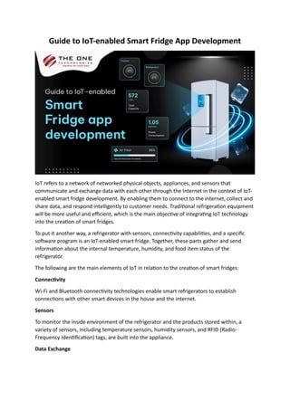Guide to IoT-enabled Smart Fridge App Development
IoT refers to a network of networked physical objects, appliances, and sensors that
communicate and exchange data with each other through the Internet in the context of IoT-
enabled smart fridge development. By enabling them to connect to the internet, collect and
share data, and respond intelligently to customer needs. Traditional refrigeration equipment
will be more useful and efficient, which is the main objective of integrating IoT technology
into the creation of smart fridges.
To put it another way, a refrigerator with sensors, connectivity capabilities, and a specific
software program is an IoT-enabled smart fridge. Together, these parts gather and send
information about the internal temperature, humidity, and food item status of the
refrigerator.
The following are the main elements of IoT in relation to the creation of smart fridges:
Connectivity
Wi-Fi and Bluetooth connectivity technologies enable smart refrigerators to establish
connections with other smart devices in the house and the internet.
Sensors
To monitor the inside environment of the refrigerator and the products stored within, a
variety of sensors, including temperature sensors, humidity sensors, and RFID (Radio-
Frequency Identification) tags, are built into the appliance.
Data Exchange
 