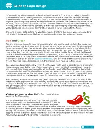Guide to Logo Design
Next step: Fill out your creative brief for a free consultation18
coffee, and they intend to continue their tradition in America. So in addition to being the color
of coffee beans and a seemingly obvious choice because of that, the hardy brown of the logo
is a reflection of the brand’s history and staying power. Yellow serves a practical purpose — as a
brighter, contrasting color it helps the brown wordmark stand out. Yet symbolically, yellow could
be a very simple way of conveying a sense of optimism. Coffee is usually enjoyed first thing in the
morning, after all. And since the company is dedicated to developing the perfect cup of coffee,
yellow could also be a reference to innovation; Gevalia is always looking to the future.
Choosing a unique color palette for your logo may be the thing that makes your company stand
out, so don’t shy away from unlikely or unpopular combinations like yellow and brown.
Red and Green
Red and green are the go-to color combination when you want to deck the halls. But would the
pairing work for your business’s logo? Do we roll out the purple carpet or paint the town yellow?
No, of course not. It’s red that we turn to when we want to describe anything that’s bold, flashy,
wild or exciting, which is why companies that need to do a little grandstanding should give the
color a shot. Big brands in the retail and entertainment industries like Target, Kmart, Netflix and
CNN — brands that rely on huge numbers of people tuning in and taking notice — have red logos.
Obviously, most of us know red as the color of passion and romance. But love isn’t the only feeling
the color can stir up: It’s also an appetite stimulant. Take a second and think about a few of your
favorite fast food chains. Chances are high that most of them have red in their logos.
Does your brand promote healthy living? If so, then you might want to consider going green when
designing your logo. As the color of plants and nature, green signifies freshness, health, growth
and renewal. Accordingly, companies like Whole Foods, MorningStar Farms and the Sierra Club
communicate their eco-friendly and health-conscious values, in part, through green logos. Green
is also linked to luck (think four-leaf clovers) and tranquility. In America, green is associated with
money and wealth, so it works well in logos for financial service companies like H&R Block.
With red being an appetite stimulant and green signifying freshness, this color combination has
historically been popular in the food industry. However, the colors’ food-specific associations are
really just a starting point for these companies. If you take a look at a few famous brands with red
and green logos, you’ll notice how the combination is able to communicate each one’s unique,
multifaceted identity.
What red and green say about Chili’s: This company knows
authentic Tex-Mex cuisine.
The Tex-Mex restaurant chain Chili’s has changed its logo
several times since the company was founded in 1975, but its
color scheme has remained the same throughout the years.
Though the color choice here is appropriate because the red in the company’s logo subliminally
makes mouths water as the green implies that the restaurant uses the healthiest ingredients, the
pairing also works for Chili’s for a much more clear-cut reason: The chain is called “Chili’s” and chili
peppers are red and green. It also doesn’t hurt that red, white and green are the colors of Mexico’s
flag, signifying an authenticity in the restaurant’s menu items.
 