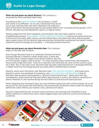 Guide to Logo Design
Next step: Fill out your creative brief for a free consultation19
What red and green say about Quiznos: This company is
renowned for fresh and bold Italian food.
According to the Quiznos website, the company is “bold”
and “dares to be different.” So it’s only natural that they would
use an eye-catching color like red to represent the audacious
spirit of the brand. And because Quiznos also prides itself on the “uncompromising quality” of its
natural, ethically-sourced ingredients, green is a logical choice.
Taking a page from the Chili’s playbook, red and green were also likely used for a more
straightforward reason: The creation of the submarine sandwich is tied to the Italian-American
community of the early 20th century, and the Italian flag is red, green and white. Red and green
were a great choice for the Quiznos logo because the combination emphasizes the brand’s mission
statement and the heritage of its product — a branding double whammy!
What red and green say about Mountain Dew: This company
walks on the wild side of nature.
Even though Mountain Dew is an artificially flavored soft drink,
its brand identity is linked to nature. Right away, a name like
“Mountain Dew” evokes images of the great outdoors. But this
isn’t the tranquil, organic side of nature — it’s more extreme. Early commercials did emphasize
leisure with a jingle that went, “Give me a mountain and nothing to do. Give me the sunshine, give
me a Dew.” But in the years since, Mountain Dew has been repositioned from a beverage befitting
a sedate stroll into the energy booster you drink before climbing Mount Everest.
PepsiCo, which owns the brand, calls Mountain Dew “the original instigator,” and Greg Lyons,
PepsiCo’s senior vice president of marketing, said in an interview with BuzzFeed that all
Mountain Dew products should deliver a “physical and emotional kick.” Taking all of this into
consideration, green works for Mountain Dew’s logo because it nods to the brand’s connection to
nature. However, it’s the red that brings the kick that’s so central to the brand persona.
When designing your business’s logo, you may find that a particular color scheme stands out as an
obvious fit for your brand. But that obvious choice becomes the perfect choice when the meaning
behind the colors reflects your brand’s voice, persona and values.
Have fun experimenting with common and uncommon color pairings, but remember to pay
careful attention to what those colors might suggest about your brand to current and would-be
customers.
 