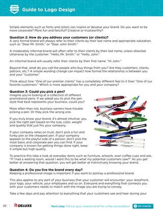 Guide to Logo Design
Next step: Fill out your creative brief for a free consultation30
Simple elements such as fonts and colors can inspire or devalue your brand. Do you want to be
more corporate? More fun and fanciful? Creative or trustworthy?
Question 2: How do you address your customers (or clients)?
A very formal brand will always refer to their clients by their last name and appropriate salutation,
such as “Dear Mr. Smith,” or “Dear John Smith.”
A moderately informal brand will often refer to their clients by their last name, unless directed
otherwise by the customer: “Hello, Mr. Smith,” or “Hello, John.”
An informal brand will usually refer their clients by their first name: “Hi John.”
Beyond that, what do you call the people who buy things from you? Are they customers, clients,
patrons, etc.? A simple wording change can impact how formal the relationship is between you
and your “customer.”
Think about how “One of our premier clients” has a completely different feel to it than “One of our
favorite customers.” Which is more appropriate for you and your company?
Question 3: Could you pick a pen?
Imagine you’re looking at a collection of different
promotional pens. If we asked you to pick the pen
style that best represents your business, could you?
More often than not, business owners have trouble
picking a pen. Or they pick the wrong one.
If you truly know your brand, it’s almost intuitive: you
pick the right pen based on the size, color, weight
and quality that just fits your company.
If your company relies on trust, don’t pick a fun and
funky pen or the cheapest pen. If your company
appeals to the playful side of a person, don’t pick the
most basic and corporate pen you can find. If your
company is known for getting things done right, keep
it simple but high quality.
To practice this take a look at everyday items such as furniture, artwork, even coffee cups and ask,
“If I had a waiting room, would I want this to be what my potential customers saw?” As you get
better at answering that question, you will get better at instinctively knowing your brand.
Question 4: Do you live the brand every day?
Keeping a professional image is important if you want to portray a professional brand.
This also applies to any part of your business that your customer will encounter: your storefront,
your logo, your vehicle, your employees and so on. Everyone and everything that connects you
with your customers needs to match with the image you are trying to convey.
Take a few days and pay attention to everything that your customers see and hear during your
 