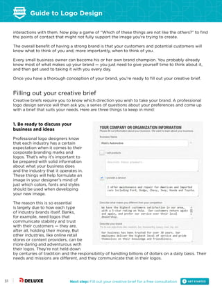 Guide to Logo Design
Next step: Fill out your creative brief for a free consultation31
interactions with them. Now play a game of “Which of these things are not like the others?” to find
the points of contact that might not fully support the image you’re trying to create.
The overall benefit of having a strong brand is that your customers and potential customers will
know what to think of you and, more importantly, when to think of you.
Every small business owner can become his or her own brand champion. You probably already
know most of what makes up your brand — you just need to give yourself time to think about it,
and then get used to taking it with you every day.
Once you have a thorough conception of your brand, you’re ready to fill out your creative brief.
Filling out your creative brief
Creative briefs require you to know which direction you wish to take your brand. A professional
logo design service will then ask you a series of questions about your preferences and come up
with a brief that suits your needs. Here are three things to keep in mind:
1. Be ready to discuss your
business and ideas
Professional logo designers know
that each industry has a certain
expectation when it comes to their
corporate branding marks and
logos. That’s why it’s important to
be prepared with solid information
about what your business does
and the industry that it operates in.
These things will help formulate an
image in your designer’s mind of
just which colors, fonts and styles
should be used when developing
your new image.
The reason this is so essential
is largely due to how each type
of industry brands itself. Banks,
for example, need logos that
communicate stability and trust
with their customers — they are,
after all, holding their money. But
other industries, like online retail
stores or content providers, can be
more daring and adventurous with
their logos. They’re not held down
by centuries of tradition and the responsibility of handling billions of dollars on a daily basis. Their
needs and missions are different, and they communicate that in their logos.
 