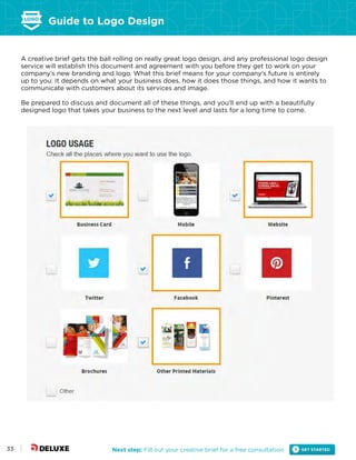 Guide to Logo Design
Next step: Fill out your creative brief for a free consultation33
A creative brief gets the ball rolling on really great logo design, and any professional logo design
service will establish this document and agreement with you before they get to work on your
company’s new branding and logo. What this brief means for your company’s future is entirely
up to you: It depends on what your business does, how it does those things, and how it wants to
communicate with customers about its services and image.
Be prepared to discuss and document all of these things, and you’ll end up with a beautifully
designed logo that takes your business to the next level and lasts for a long time to come.
 