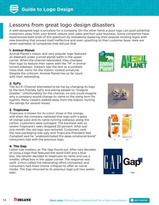 Guide to Logo Design
Next step: Fill out your creative brief for a free consultation34
Lessons from great logo design disasters
A well-designed logo is priceless for a company. On the other hand, a poor logo can push potential
customers away from your brand, reduce your sales and hurt your business. Some companies have
experienced both ends of this spectrum by mistakenly replacing their popular existing logos with
new branding that proved itself ineffective and even upsetting to their customer base. Here are
seven examples of companies that did just that:
1. Animal Planet
Animal Planet’s classic and very popular logo featured
an elephant under a small planet earth in the upper
corner. When the channel rebranded, they changed
their logo to feature their name with the “M” in animal
turned sideways. Viewers saw the text as a jumbled
mess that, ironic for the station, looked unnatural.
Despite the criticism, Animal Planet has so far stuck
with their rebranding.
2. SyFy
The Sci-Fi Channel attempted to be hip by changing its logo
to the text-friendly SyFy and asking people to “Imagine
Greater.” Unfortunately for the channel, no one could imagine
why a company would change its name to the slang term for
syphilis. Many viewers walked away from the station, hurting
the ratings for several shows.
3. Tropicana
Tropicana is known for its iconic straw in the orange,
and when the company replaced that logo with a glass
of orange juice and its name running sideways along the
carton, customers were outraged. The backlash was so
severe Tropicana’s sales dropped 20 percent. After just
one month, the old logo was restored. Customers said
the new packaging was ugly and Tropicana President Neil
Campbell said he “underestimated the deep emotional bond”
consumers had with the previous logo.
4. The Gap
Letter size matters, as The Gap found out. After two decades
of using a logo that featured the word GAP and a blue
box, the retailer decided to lowercase its name and use a
smaller, offset box in the upper corner. The response was
swift. Critics called the rebranding effort uninspired, and
consumers had more choice critiques to offer on social
media. The Gap returned to its previous logo just two weeks
later.
 