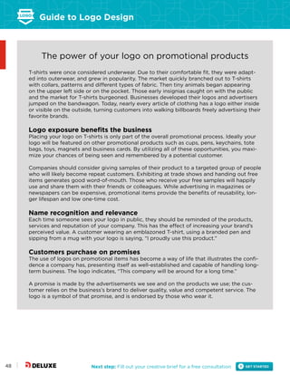 Guide to Logo Design
Next step: Fill out your creative brief for a free consultation48
The power of your logo on promotional products
T-shirts were once considered underwear. Due to their comfortable fit, they were adapt-
ed into outerwear, and grew in popularity. The market quickly branched out to T-shirts
with collars, patterns and different types of fabric. Then tiny animals began appearing
on the upper left side or on the pocket. Those early insignias caught on with the public
and the market for T-shirts burgeoned. Businesses developed their logos and advertisers
jumped on the bandwagon. Today, nearly every article of clothing has a logo either inside
or visible on the outside, turning customers into walking billboards freely advertising their
favorite brands.
Logo exposure benefits the business
Placing your logo on T-shirts is only part of the overall promotional process. Ideally your
logo will be featured on other promotional products such as cups, pens, keychains, tote
bags, toys, magnets and business cards. By utilizing all of these opportunities, you maxi-
mize your chances of being seen and remembered by a potential customer.
Companies should consider giving samples of their product to a targeted group of people
who will likely become repeat customers. Exhibiting at trade shows and handing out free
items generates good word-of-mouth. Those who receive your free samples will happily
use and share them with their friends or colleagues. While advertising in magazines or
newspapers can be expensive, promotional items provide the benefits of reusability, lon-
ger lifespan and low one-time cost.
Name recognition and relevance
Each time someone sees your logo in public, they should be reminded of the products,
services and reputation of your company. This has the effect of increasing your brand’s
perceived value. A customer wearing an emblazoned T-shirt, using a branded pen and
sipping from a mug with your logo is saying, “I proudly use this product.”
Customers purchase on promises
The use of logos on promotional items has become a way of life that illustrates the confi-
dence a company has, presenting itself as well-established and capable of handling long-
term business. The logo indicates, “This company will be around for a long time.”
A promise is made by the advertisements we see and on the products we use; the cus-
tomer relies on the business’s brand to deliver quality, value and competent service. The
logo is a symbol of that promise, and is endorsed by those who wear it.
 