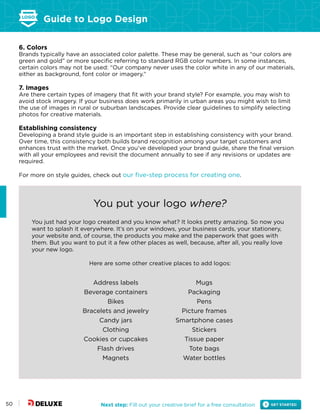 Guide to Logo Design
Next step: Fill out your creative brief for a free consultation50
6. Colors
Brands typically have an associated color palette. These may be general, such as “our colors are
green and gold” or more specific referring to standard RGB color numbers. In some instances,
certain colors may not be used: “Our company never uses the color white in any of our materials,
either as background, font color or imagery.”
7. Images
Are there certain types of imagery that fit with your brand style? For example, you may wish to
avoid stock imagery. If your business does work primarily in urban areas you might wish to limit
the use of images in rural or suburban landscapes. Provide clear guidelines to simplify selecting
photos for creative materials.
Establishing consistency
Developing a brand style guide is an important step in establishing consistency with your brand.
Over time, this consistency both builds brand recognition among your target customers and
enhances trust with the market. Once you’ve developed your brand guide, share the final version
with all your employees and revisit the document annually to see if any revisions or updates are
required.
For more on style guides, check out our five-step process for creating one.
You put your logo where?
You just had your logo created and you know what? It looks pretty amazing. So now you
want to splash it everywhere. It’s on your windows, your business cards, your stationery,
your website and, of course, the products you make and the paperwork that goes with
them. But you want to put it a few other places as well, because, after all, you really love
your new logo.
Here are some other creative places to add logos:
Address labels
Beverage containers
Bikes
Bracelets and jewelry
Candy jars
Clothing
Cookies or cupcakes
Flash drives
Magnets
Mugs
Packaging
Pens
Picture frames
Smartphone cases
Stickers
Tissue paper
Tote bags
Water bottles
 