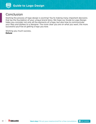 Guide to Logo Design
Next step: Fill out your creative brief for a free consultation51
Conclusion
Starting the process of logo design is exciting! You’re making many important decisions
that lay the foundation of your unique brand story. We hope our Guide to Logo Design
helps you consider not only all the elements of a logo, but also how to communicate
your likes and dislikes to a designer. The more clear you are on what you want, the more
successful you’ll be at getting a logo you love.
Wishing you much success,
Deluxe
 