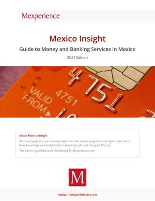 www.mexperience.com
Mexico Insight
Guide to Money and Banking Services in Mexico
2021 Edition
About Mexico Insight
Mexico Insight is a continuously updated series of concise guides and reports that share
local knowledge and helpful advice about lifestyle and living in Mexico.
The series is published and distributed by Mexperience.com
 