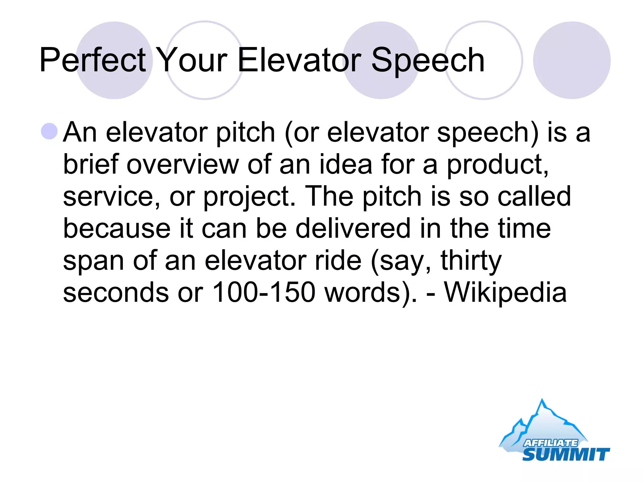 Perfect Your Elevator Speech An elevator pitch (or elevator speech) is a brief overview of an idea for a product, service, or project. The pitch is so called because it can be delivered in the time span of an elevator ride (say, thirty seconds or 100-150 words). - Wikipedia 