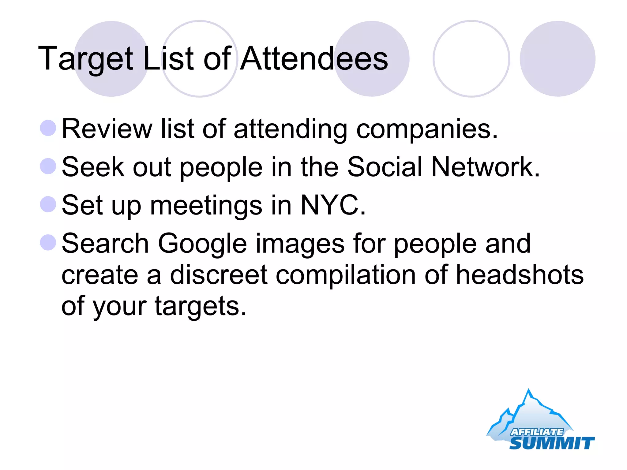Target List of Attendees Review list of attending companies. Seek out people in the Social Network. Set up meetings in NYC. Search Google images for people and create a discreet compilation of headshots of your targets. 