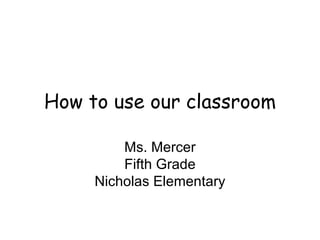 How to use our classroom Ms. Mercer Fifth Grade Nicholas Elementary 