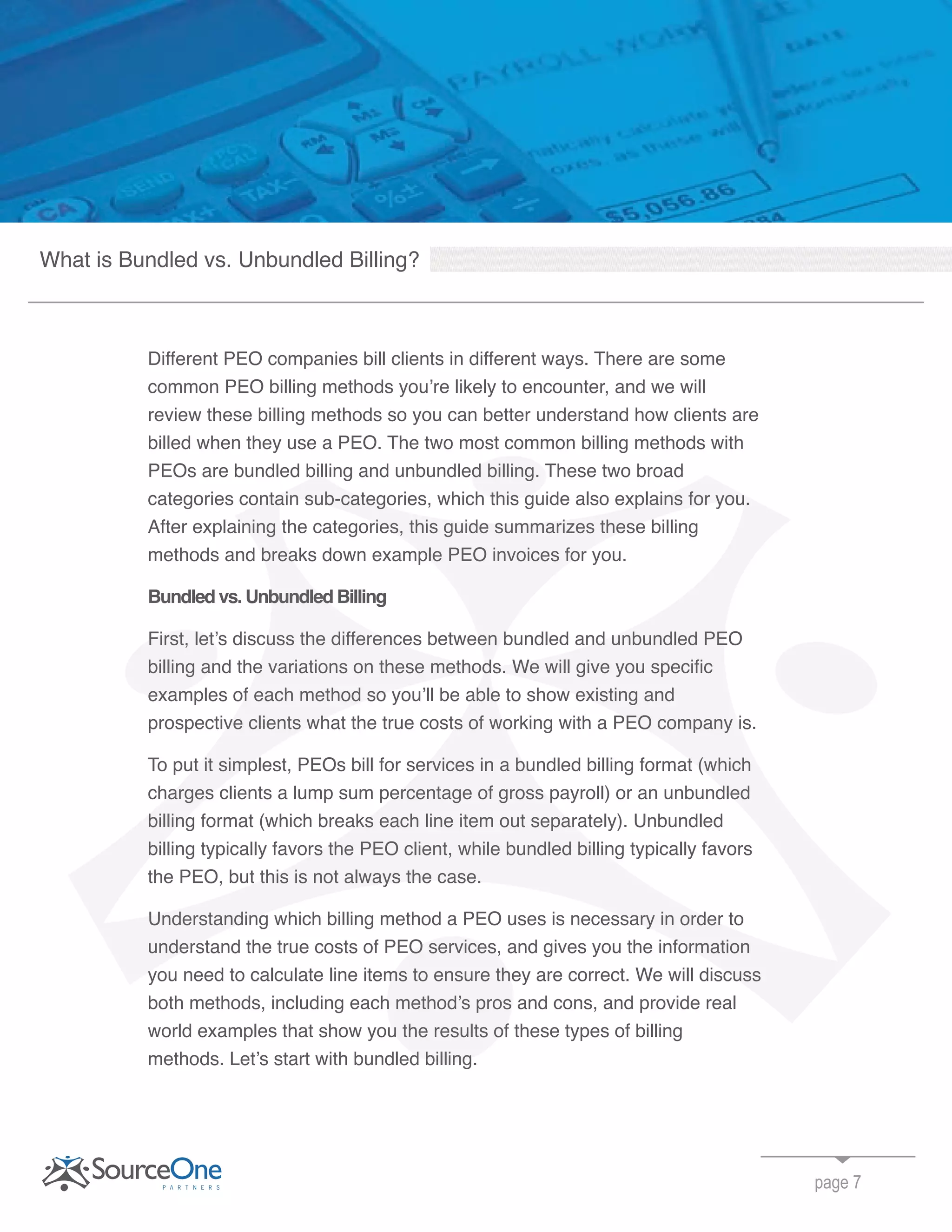 Different PEO companies bill clients in different ways. There are some
common PEO billing methods you’re likely to encounter, and we will
review these billing methods so you can better understand how clients are
billed when they use a PEO. The two most common billing methods with
PEOs are bundled billing and unbundled billing. These two broad
categories contain sub-categories, which this guide also explains for you.
After explaining the categories, this guide summarizes these billing
methods and breaks down example PEO invoices for you.
Bundled vs. Unbundled Billing
First, let’s discuss the differences between bundled and unbundled PEO
billing and the variations on these methods. We will give you specific
examples of each method so you’ll be able to show existing and
prospective clients what the true costs of working with a PEO company is.
To put it simplest, PEOs bill for services in a bundled billing format (which
charges clients a lump sum percentage of gross payroll) or an unbundled
billing format (which breaks each line item out separately). Unbundled
billing typically favors the PEO client, while bundled billing typically favors
the PEO, but this is not always the case.
Understanding which billing method a PEO uses is necessary in order to
understand the true costs of PEO services, and gives you the information
you need to calculate line items to ensure they are correct. We will discuss
both methods, including each method’s pros and cons, and provide real
world examples that show you the results of these types of billing
methods. Let’s start with bundled billing.
page 7
What is Bundled vs. Unbundled Billing?
PEOs are bundled billing and unbundled billing. These two broad
categories contain sub-categories, which this guide also explains for you.
PEOs are bundled billing and unbundled billing. These two broad
categories contain sub-categories, which this guide also explains for you.
After explaining the categories, this guide summarizes these billing
methods and breaks down example PEO invoices for you
First, let’s discuss the differences between bundled and unbundled PEO
billing and the variations on these methods. We will give you specific
understand the true costs of PEO services, and gives you the information
you need to calculate line items to ensure they are correct. We will discuss
both methods, including each method’s pros and cons, and provide real
world examples that show you the results of these types of billing
Let’s start with bundled billing.
categories contain sub-categories, which this guide also explains for you.
After explaining the categories, this guide summarizes these billing
methods and breaks down example PEO invoices for you
Bundled vs. Unbundled Billing
First, let’s discuss the differences between bundled and unbundled PEO
billing and the variations on these methods. We will give you specific
examples of each method so you’ll be able to show existing and
prospective clients what the true costs of working with a PEO company is.
To put it simplest, PEOs bill for services in a bundled billing format (which
charges clients a lump sum percentage of gross payroll) or an unbundled
billing format (which breaks each line item out separately). Unbundled
billing typically favors the PEO client, while bundled billing typically favors
the PEO, but this is not always the case.
Understanding which billing method a PEO uses is necessary in order to
understand the true costs of PEO services, and gives you the information
you need to calculate line items to ensure they are correct. We will discuss
First, let’s discuss the differences between bundled and unbundled PEO
billing and the variations on these methods. We will give you specific
examples of each method so you’ll be able to show existing and
 