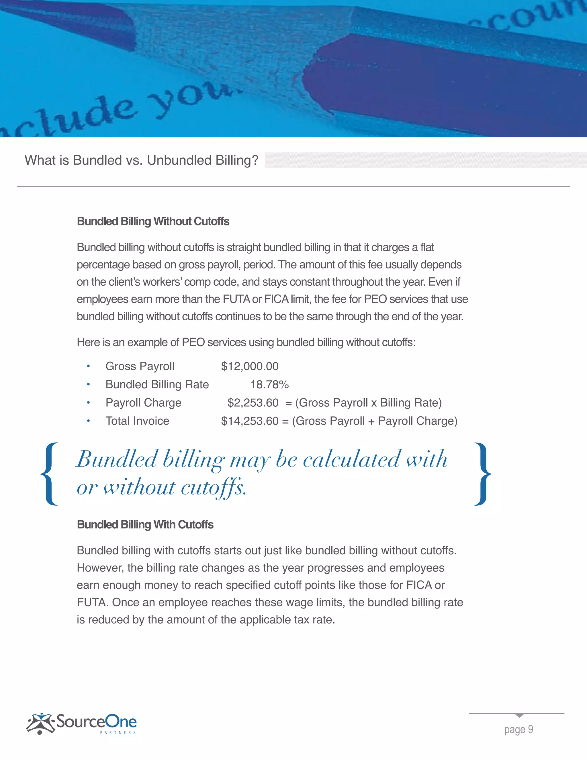 Bundled Billing Without Cutoffs
Bundled billing without cutoffs is straight bundled billing in that it charges a flat
percentage based on gross payroll, period. The amount of this fee usually depends
on the client’s workers’ comp code, and stays constant throughout the year. Even if
employees earn more than the FUTAor FICAlimit, the fee for PEO services that use
bundled billing without cutoffs continues to be the same through the end of the year.
Here is an example of PEO services using bundled billing without cutoffs:
• Gross Payroll $12,000.00
• Bundled Billing Rate 18.78%
• Payroll Charge $2,253.60 = (Gross Payroll x Billing Rate)
• Total Invoice $14,253.60 = (Gross Payroll + Payroll Charge)
Bundled Billing With Cutoffs
Bundled billing with cutoffs starts out just like bundled billing without cutoffs.
However, the billing rate changes as the year progresses and employees
earn enough money to reach specified cutoff points like those for FICA or
FUTA. Once an employee reaches these wage limits, the bundled billing rate
is reduced by the amount of the applicable tax rate.
page 9
Bundled billing may be calculated with
or without cutoffs.{ }
What is Bundled vs. Unbundled Billing?
 
