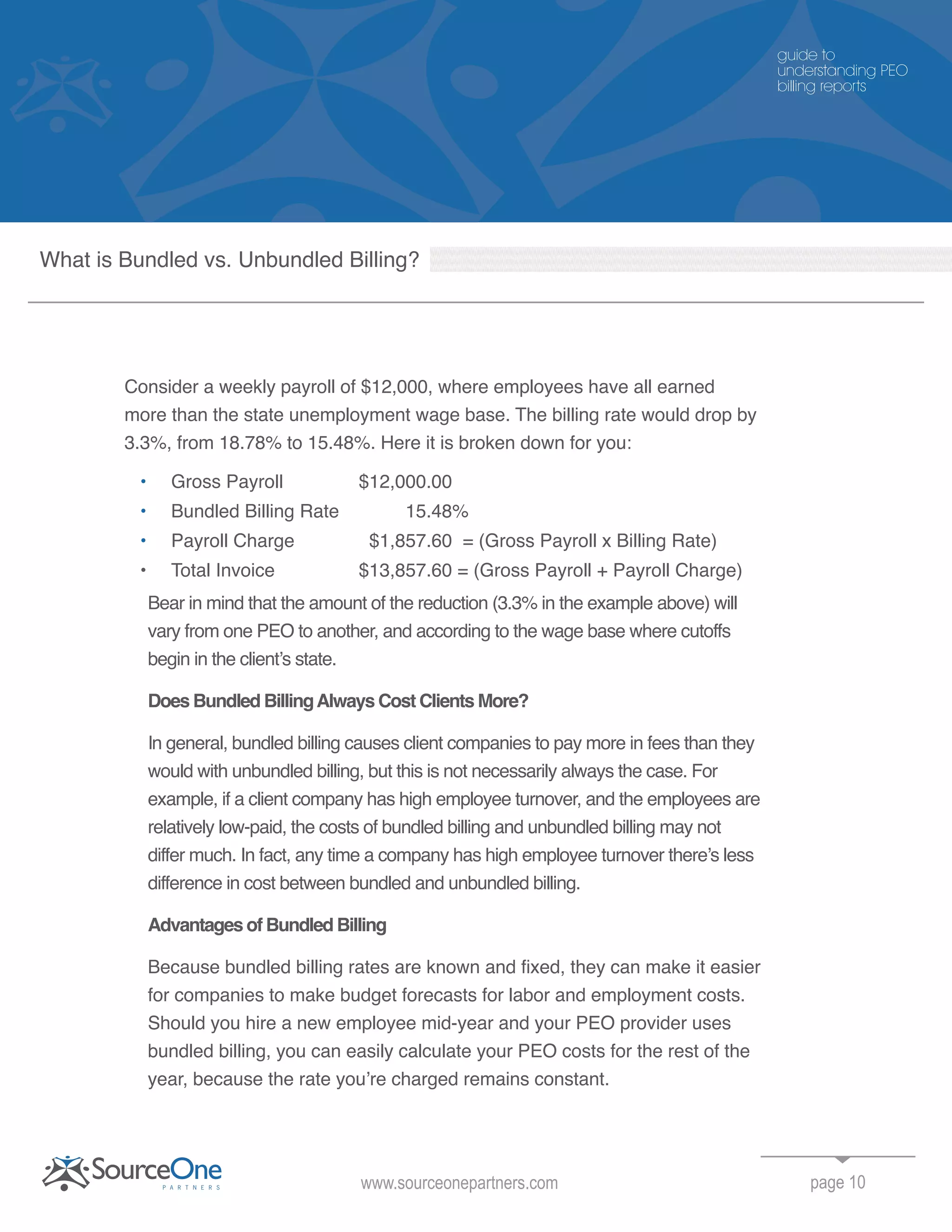 page 10
Consider a weekly payroll of $12,000, where employees have all earned
more than the state unemployment wage base. The billing rate would drop by
3.3%, from 18.78% to 15.48%. Here it is broken down for you:
• Gross Payroll $12,000.00
• Bundled Billing Rate 15.48%
• Payroll Charge $1,857.60 = (Gross Payroll x Billing Rate)
• Total Invoice $13,857.60 = (Gross Payroll + Payroll Charge)
Bear in mind that the amount of the reduction (3.3% in the example above) will
vary from one PEO to another, and according to the wage base where cutoffs
begin in the client’s state.
Does Bundled BillingAlways Cost Clients More?
In general, bundled billing causes client companies to pay more in fees than they
would with unbundled billing, but this is not necessarily always the case. For
example, if a client company has high employee turnover, and the employees are
relatively low-paid, the costs of bundled billing and unbundled billing may not
differ much. In fact, any time a company has high employee turnover there’s less
difference in cost between bundled and unbundled billing.
Advantages of Bundled Billing
Because bundled billing rates are known and fixed, they can make it easier
for companies to make budget forecasts for labor and employment costs.
Should you hire a new employee mid-year and your PEO provider uses
bundled billing, you can easily calculate your PEO costs for the rest of the
year, because the rate you’re charged remains constant.
www.sourceonepartners.com
guide to
understanding PEO
billing reports
What is Bundled vs. Unbundled Billing?
 
