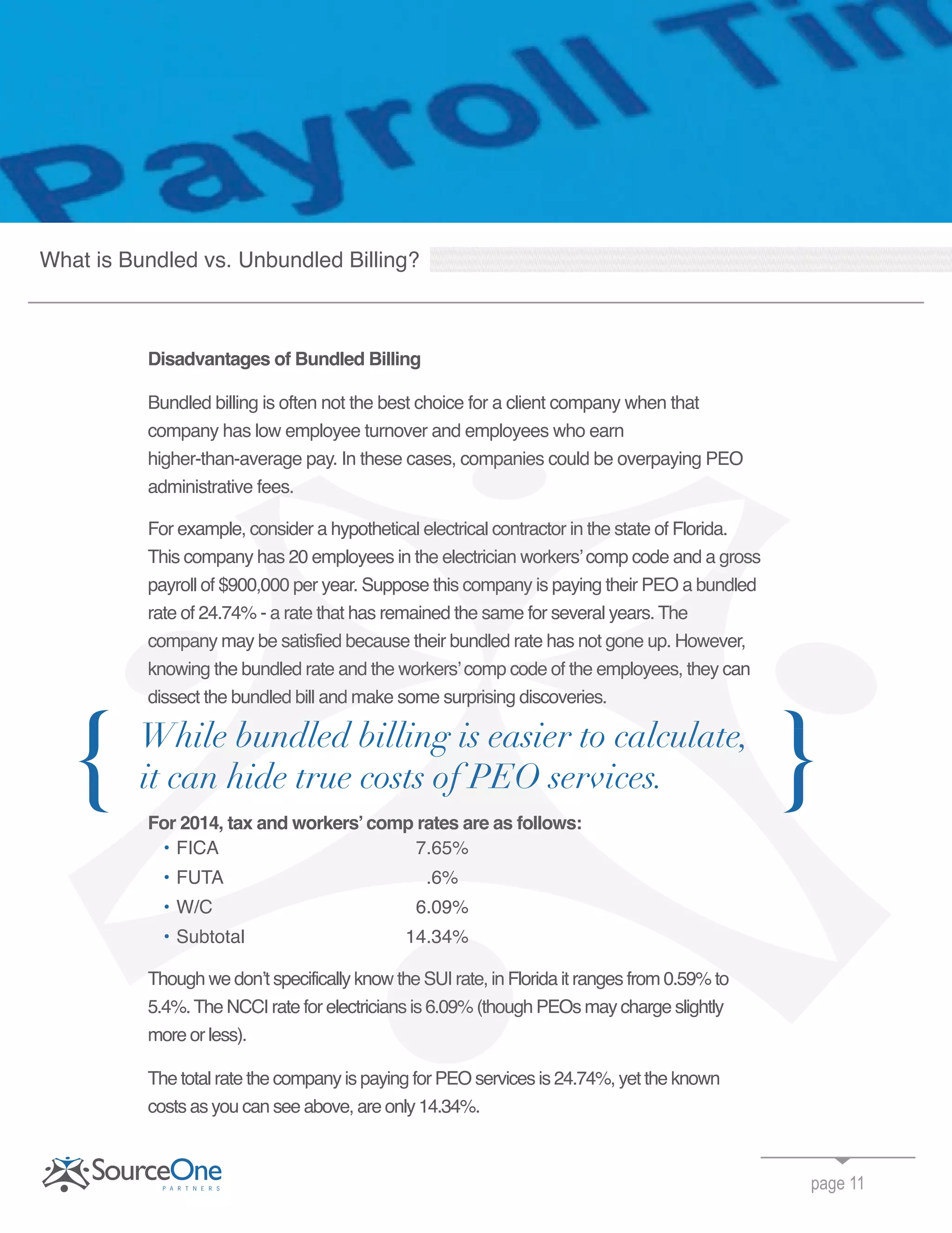 Disadvantages of Bundled Billing
Bundled billing is often not the best choice for a client company when that
company has low employee turnover and employees who earn
higher-than-average pay. In these cases, companies could be overpaying PEO
administrative fees.
For example, consider a hypothetical electrical contractor in the state of Florida.
This company has 20 employees in the electrician workers’comp code and a gross
payroll of $900,000 per year. Suppose this company is paying their PEO a bundled
rate of 24.74% - a rate that has remained the same for several years. The
company may be satisfied because their bundled rate has not gone up. However,
knowing the bundled rate and the workers’comp code of the employees, they can
dissect the bundled bill and make some surprising discoveries.
For 2014, tax and workers’comp rates are as follows:
• FICA 7.65%
• FUTA .6%
• W/C 6.09%
Subtotal 14.34%
Though we don’t specifically know the SUI rate, in Florida it ranges from 0.59% to
5.4%.The NCCI rate for electricians is 6.09% (though PEOs may charge slightly
more or less).
The total rate the company is paying for PEO services is 24.74%, yet the known
costs as you can see above, are only 14.34%.
page 11
{
What is Bundled vs. Unbundled Billing?
higher-than-average pay. In these cases, companies could be overpaying PEO
administrative fees.
For example, consider a hypothetical electrical contractor in the state of Florida.
This company has 20 employees in the electrician workers’comp code and a gross
payroll of $900,000 per year. Suppose this company is paying their PEO a bundled
rate of 24.74% - a rate that has remained the same for several years. The
company may be satisfied because their bundled rate has not gone up. However,
knowing the bundled rate and the workers’comp code of the employees, they can
Subtotal 14.34%
Though we don’t specifically know the SUI rate, in Florida it ranges from 0.59% to
5.4%.The NCCI rate for electricians is 6.09% (though PEOs may charge slightly
For example, consider a hypothetical electrical contractor in the state of Florida.
This company has 20 employees in the electrician workers’comp code and a gross
payroll of $900,000 per year. Suppose this company is paying their PEO a bundled
rate of 24.74% - a rate that has remained the same for several years. The
company may be satisfied because their bundled rate has not gone up. However,
knowing the bundled rate and the workers’comp code of the employees, they can
dissect the bundled bill and make some surprising discoveries.
For 2014, tax and workers’comp rates are as follows:
FICA 7.65%
FUTA .6%
W/C 6.09%
Subtotal 14.34%
Though we don’t specifically know the SUI rate, in Florida it ranges from 0.59% to
company may be satisfied because their bundled rate has not gone up. However,
knowing the bundled rate and the workers’comp code of the employees, they can
dissect the bundled bill and make some surprising discoveries.
 