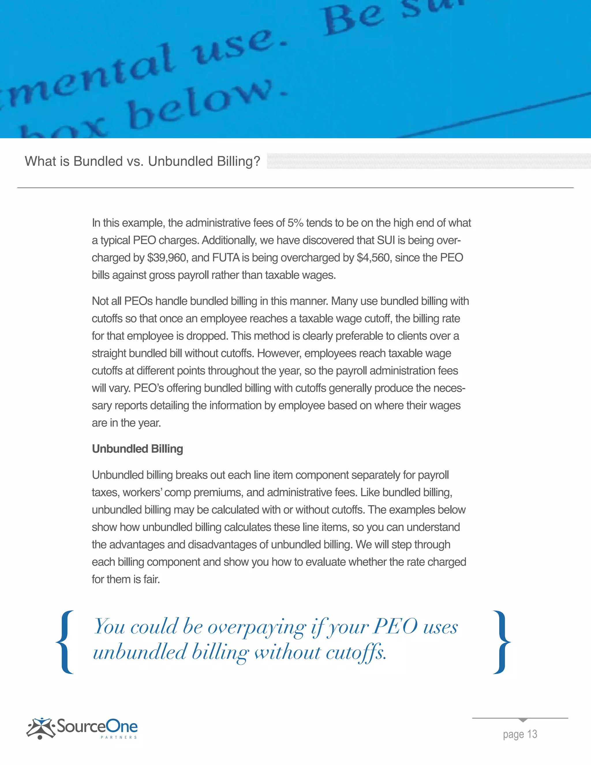In this example, the administrative fees of 5% tends to be on the high end of what
a typical PEO charges.Additionally, we have discovered that SUI is being over-
charged by $39,960, and FUTAis being overcharged by $4,560, since the PEO
bills against gross payroll rather than taxable wages.
Not all PEOs handle bundled billing in this manner. Many use bundled billing with
cutoffs so that once an employee reaches a taxable wage cutoff, the billing rate
for that employee is dropped. This method is clearly preferable to clients over a
straight bundled bill without cutoffs. However, employees reach taxable wage
cutoffs at different points throughout the year, so the payroll administration fees
will vary. PEO’s offering bundled billing with cutoffs generally produce the neces-
sary reports detailing the information by employee based on where their wages
are in the year.
Unbundled Billing
Unbundled billing breaks out each line item component separately for payroll
taxes, workers’ comp premiums, and administrative fees. Like bundled billing,
unbundled billing may be calculated with or without cutoffs. The examples below
show how unbundled billing calculates these line items, so you can understand
the advantages and disadvantages of unbundled billing. We will step through
each billing component and show you how to evaluate whether the rate charged
for them is fair.
page 13
You could be overpaying if your PEO uses
unbundled billing without cutoffs.{ }
What is Bundled vs. Unbundled Billing?
 