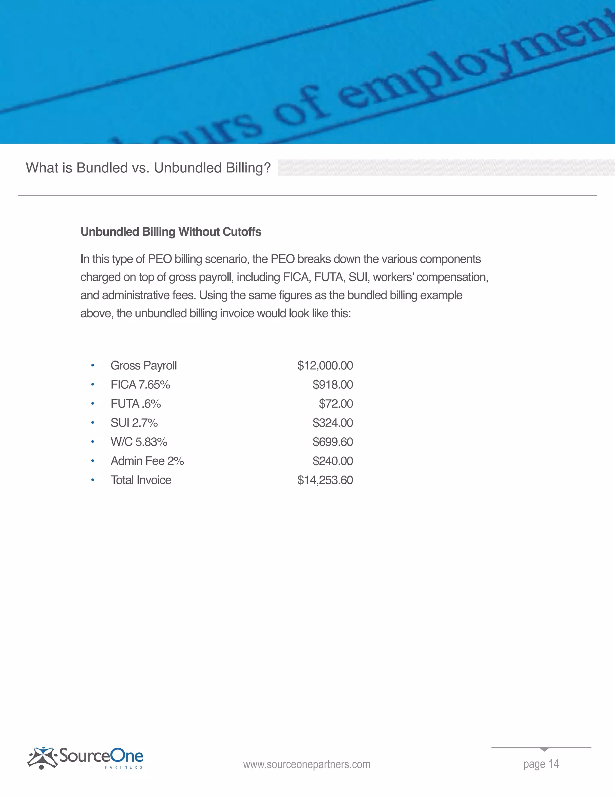 Unbundled Billing Without Cutoffs
In this type of PEO billing scenario, the PEO breaks down the various components
charged on top of gross payroll, including FICA, FUTA, SUI, workers’ compensation,
and administrative fees. Using the same figures as the bundled billing example
above, the unbundled billing invoice would look like this:
• Gross Payroll $12,000.00
• FICA7.65% $918.00
• FUTA.6% $72.00
• SUI 2.7% $324.00
• W/C 5.83% $699.60
• Admin Fee 2% $240.00
• Total Invoice $14,253.60
page 14www.sourceonepartners.com
What is Bundled vs. Unbundled Billing?
 