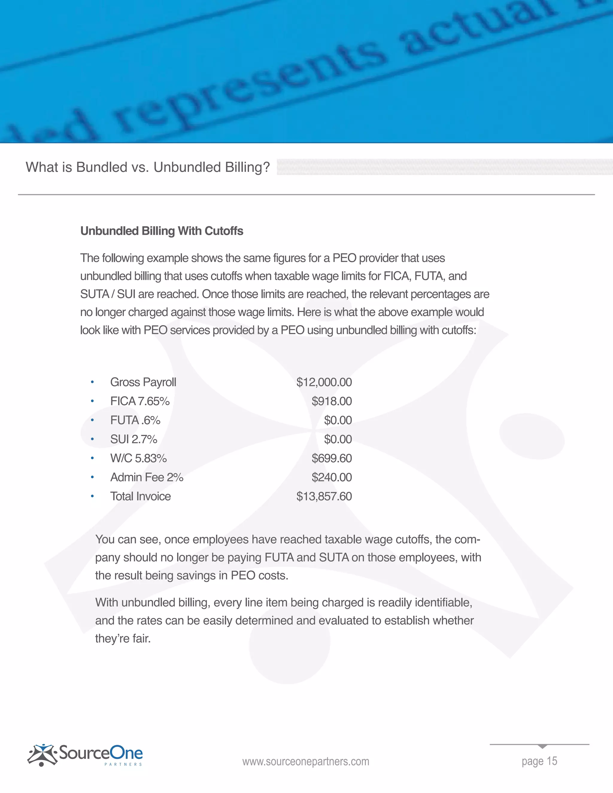 Unbundled Billing With Cutoffs
The following example shows the same figures for a PEO provider that uses
unbundled billing that uses cutoffs when taxable wage limits for FICA, FUTA, and
SUTA/ SUI are reached. Once those limits are reached, the relevant percentages are
no longer charged against those wage limits. Here is what the above example would
look like with PEO services provided by a PEO using unbundled billing with cutoffs:
• Gross Payroll $12,000.00
• FICA7.65% $918.00
FUTA.6% $0.00
SUI 2.7% $0.00
• W/C 5.83% $699.60
• Admin Fee 2% $240.00
• Total Invoice $13,857.60
You can see, once employees have reached taxable wage cutoffs, the com-
pany should no longer be paying FUTA and SUTA on those employees, with
the result being savings in PEO costs.
With unbundled billing, every line item being charged is readily identifiable,
and the rates can be easily determined and evaluated to establish whether
they’re fair.
page 15www.sourceonepartners.com
What is Bundled vs. Unbundled Billing?
SUTA/ SUI are reached. Once those limits are reached, the relevant percentages are
no longer charged against those wage limits. Here is what the above example wouldno longer charged against those wage limits. Here is what the above example would
look like with PEO services provided by a PEO using unbundled billing with cutoffs:
Gross Payroll $12,000.00
FICA7.65% $918.00
FUTA.6% $0.00
With unbundled billing, every line item being charged is readily identifiable,
and the rates can be easily determined and evaluated to establish whether
look like with PEO services provided by a PEO using unbundled billing with cutoffs:
Gross Payroll $12,000.00
FICA7.65% $918.00
FUTA.6% $0.00
SUI 2.7% $0.00
W/C 5.83% $699.60
Admin Fee 2% $240.00
Total Invoice $13,857.60
You can see, once employees have reached taxable wage cutoffs, the com
pany should no longer be paying FUTA and SUTA on those employees, with
the result being savings in PEO costs.
With unbundled billing, every line item being charged is readily identifiable,
and the rates can be easily determined and evaluated to establish whether
FICA7.65% $918.00
FUTA.6% $0.00
SUI 2.7% $0.00
FUTA.6% $0.00
no longer charged against those wage limits. Here is what the above example would
 