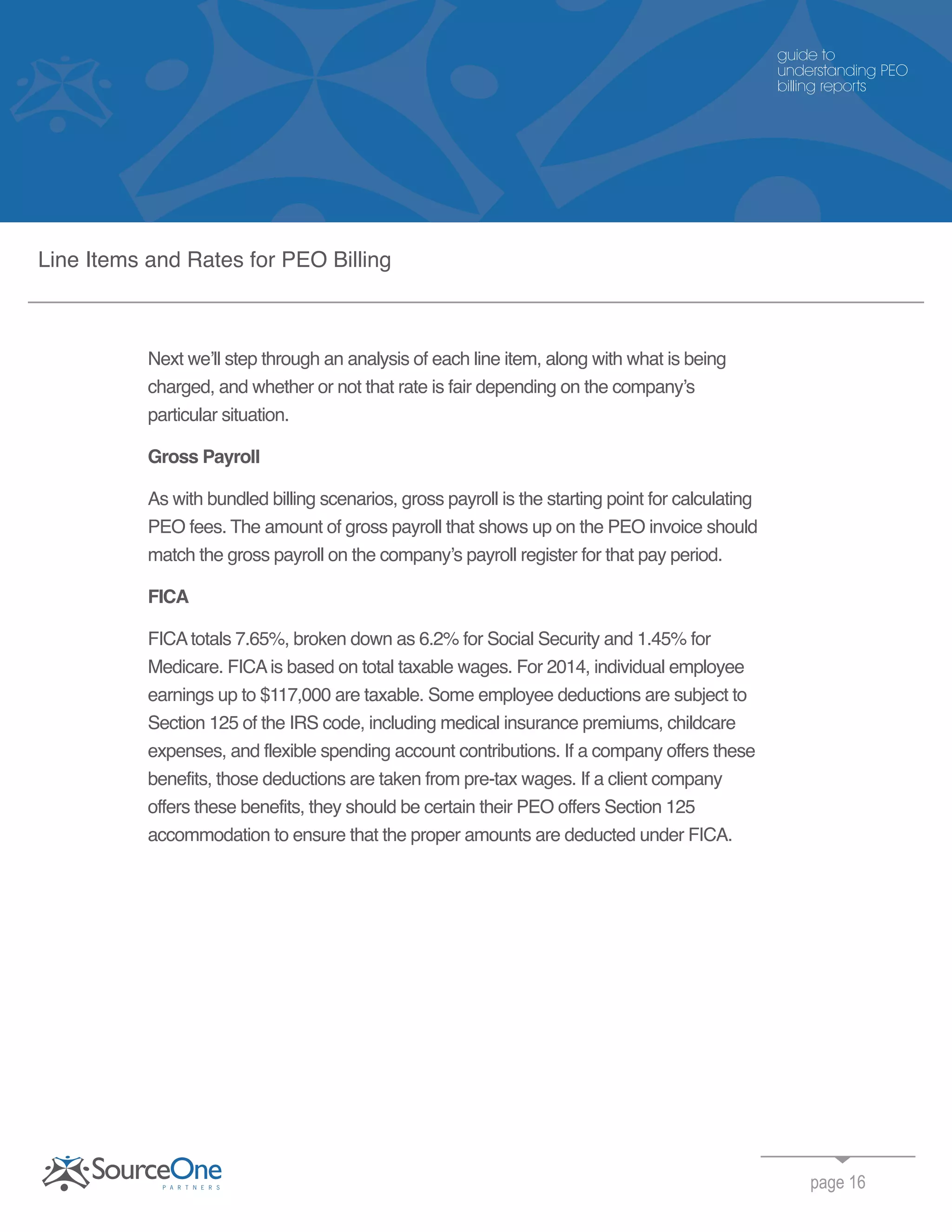 Next we’ll step through an analysis of each line item, along with what is being
charged, and whether or not that rate is fair depending on the company’s
particular situation.
Gross Payroll
As with bundled billing scenarios, gross payroll is the starting point for calculating
PEO fees. The amount of gross payroll that shows up on the PEO invoice should
match the gross payroll on the company’s payroll register for that pay period.
FICA
FICAtotals 7.65%, broken down as 6.2% for Social Security and 1.45% for
Medicare. FICAis based on total taxable wages. For 2014, individual employee
earnings up to $117,000 are taxable. Some employee deductions are subject to
Section 125 of the IRS code, including medical insurance premiums, childcare
expenses, and flexible spending account contributions. If a company offers these
benefits, those deductions are taken from pre-tax wages. If a client company
offers these benefits, they should be certain their PEO offers Section 125
accommodation to ensure that the proper amounts are deducted under FICA.
page 16
guide to
understanding PEO
billing reports
Line Items and Rates for PEO Billing
 