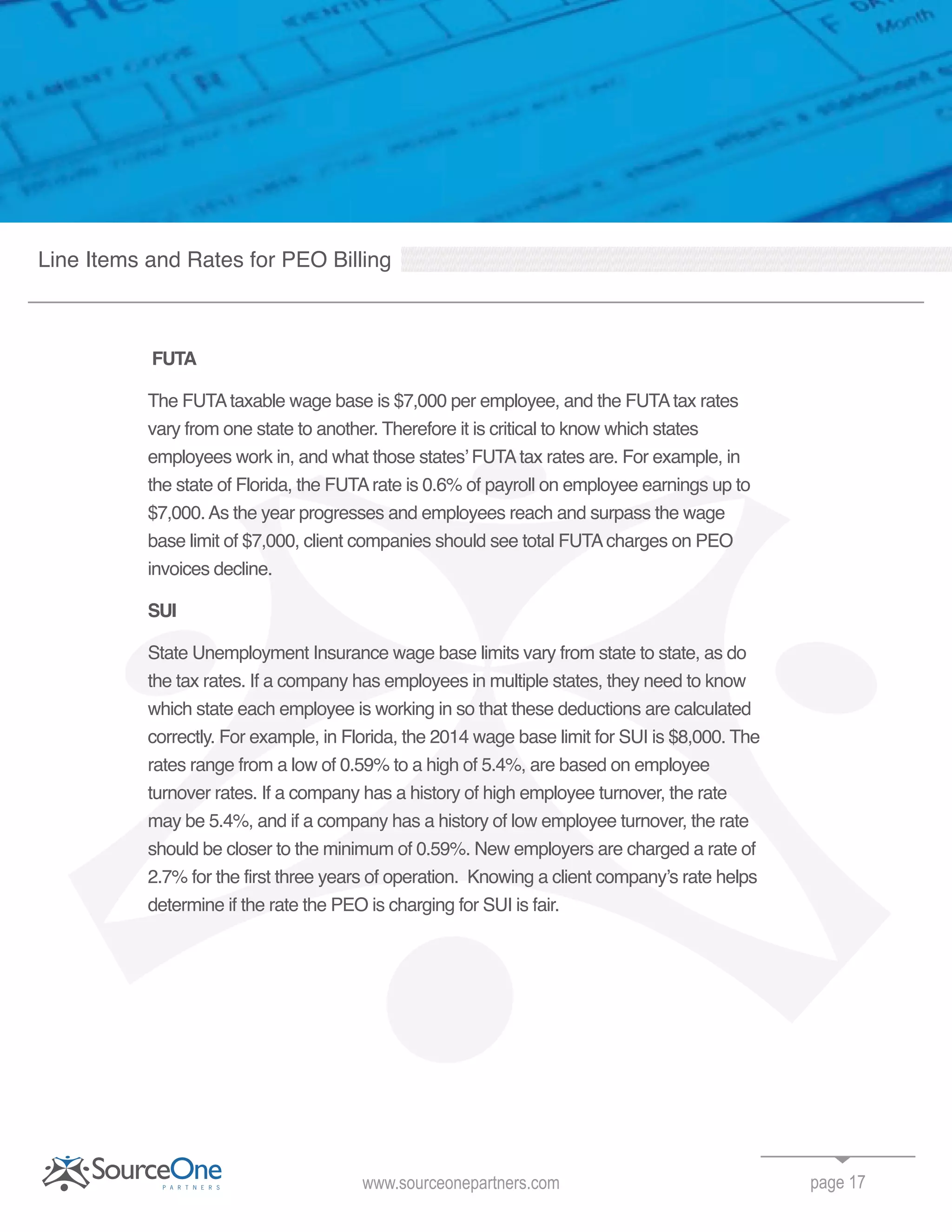 FUTA
The FUTAtaxable wage base is $7,000 per employee, and the FUTAtax rates
vary from one state to another. Therefore it is critical to know which states
employees work in, and what those states’ FUTAtax rates are. For example, in
the state of Florida, the FUTArate is 0.6% of payroll on employee earnings up to
$7,000.As the year progresses and employees reach and surpass the wage
base limit of $7,000, client companies should see total FUTAcharges on PEO
invoices decline.
SUI
State Unemployment Insurance wage base limits vary from state to state, as do
the tax rates. If a company has employees in multiple states, they need to know
which state each employee is working in so that these deductions are calculated
correctly. For example, in Florida, the 2014 wage base limit for SUI is $8,000. The
rates range from a low of 0.59% to a high of 5.4%, are based on employee
turnover rates. If a company has a history of high employee turnover, the rate
may be 5.4%, and if a company has a history of low employee turnover, the rate
should be closer to the minimum of 0.59%. New employers are charged a rate of
2.7% for the first three years of operation. Knowing a client company’s rate helps
determine if the rate the PEO is charging for SUI is fair.
page 17www.sourceonepartners.com
Line Items and Rates for PEO Billing
 