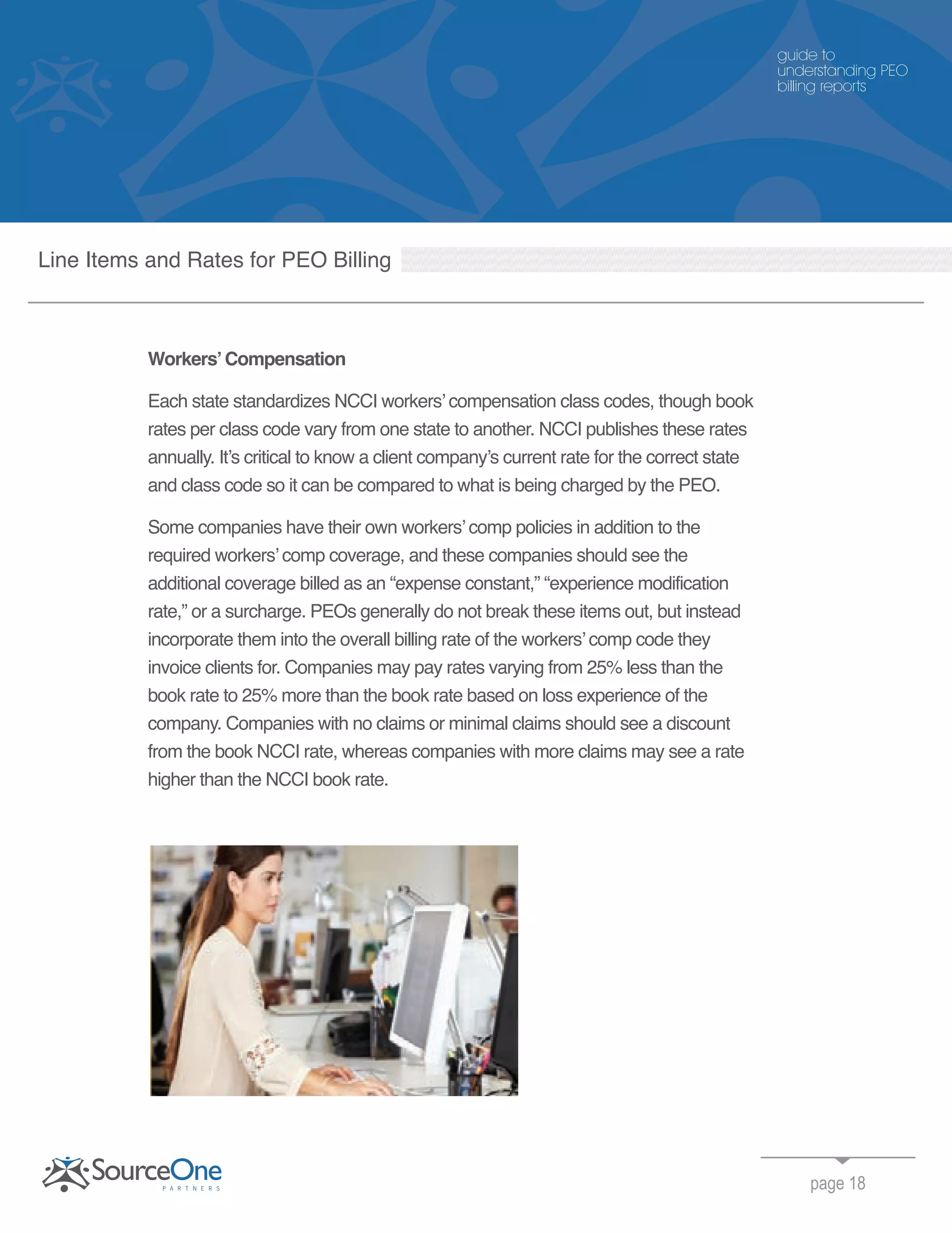 Workers’Compensation
Each state standardizes NCCI workers’ compensation class codes, though book
rates per class code vary from one state to another. NCCI publishes these rates
annually. It’s critical to know a client company’s current rate for the correct state
and class code so it can be compared to what is being charged by the PEO.
Some companies have their own workers’ comp policies in addition to the
required workers’ comp coverage, and these companies should see the
additional coverage billed as an “expense constant,” “experience modification
rate,” or a surcharge. PEOs generally do not break these items out, but instead
incorporate them into the overall billing rate of the workers’ comp code they
invoice clients for. Companies may pay rates varying from 25% less than the
book rate to 25% more than the book rate based on loss experience of the
company. Companies with no claims or minimal claims should see a discount
from the book NCCI rate, whereas companies with more claims may see a rate
higher than the NCCI book rate.
page 18
guide to
understanding PEO
billing reports
Line Items and Rates for PEO Billing
 