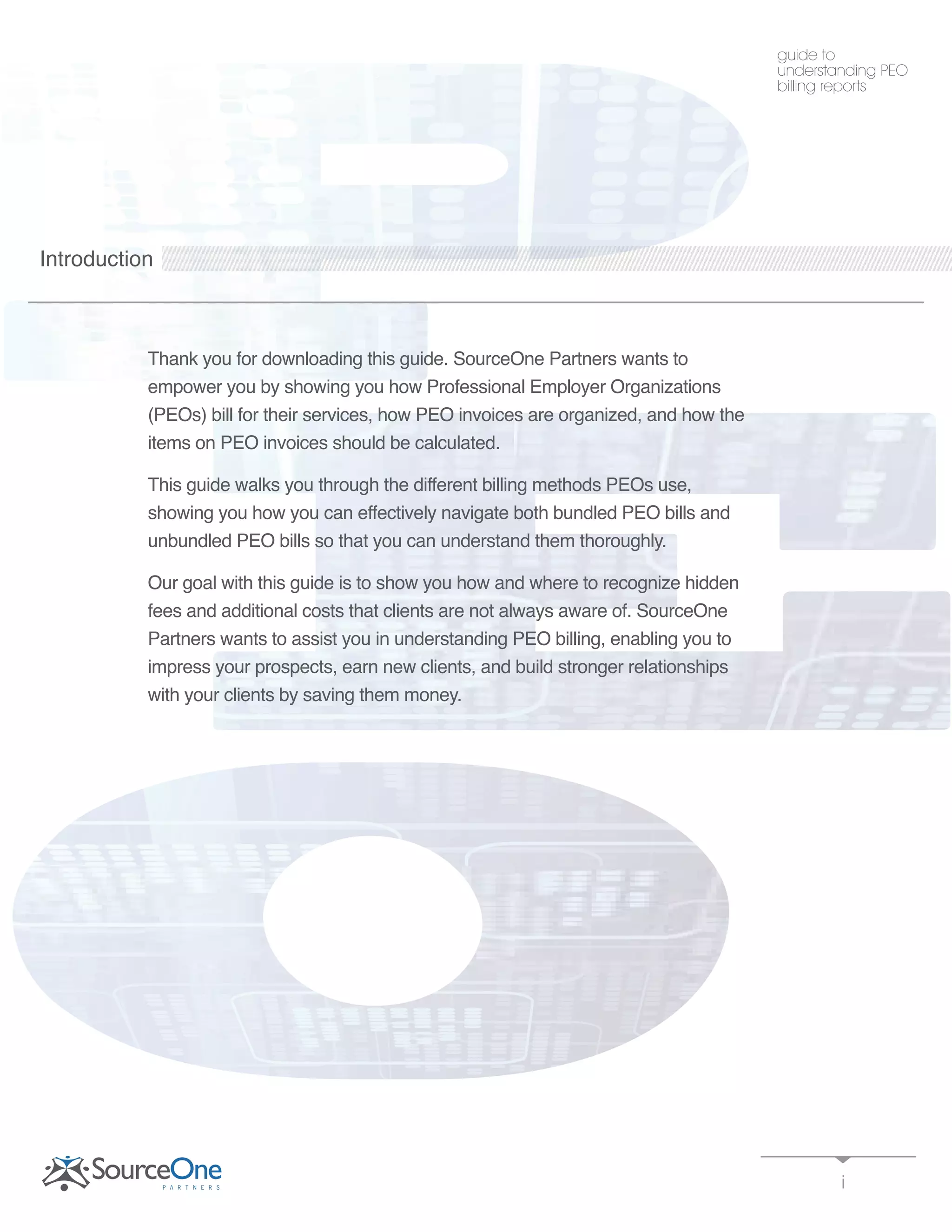 Introduction
Thank you for downloading this guide. SourceOne Partners wants to
empower you by showing you how Professional Employer Organizations
(PEOs) bill for their services, how PEO invoices are organized, and how the
items on PEO invoices should be calculated.
This guide walks you through the different billing methods PEOs use,
showing you how you can effectively navigate both bundled PEO bills and
unbundled PEO bills so that you can understand them thoroughly.
Our goal with this guide is to show you how and where to recognize hidden
fees and additional costs that clients are not always aware of. SourceOne
Partners wants to assist you in understanding PEO billing, enabling you to
impress your prospects, earn new clients, and build stronger relationships
with your clients by saving them money.
i
guide to
understanding PEO
billing reports
 