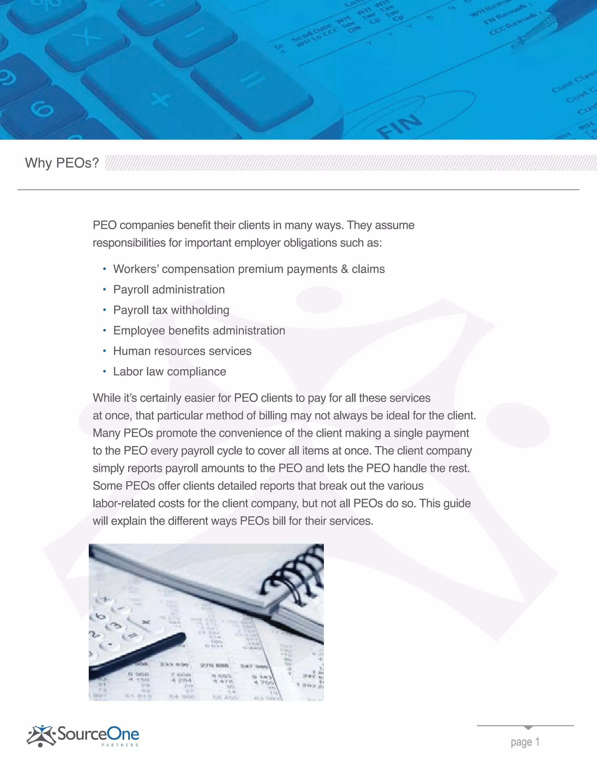 Why PEOs?
PEO companies benefit their clients in many ways. They assume
responsibilities for important employer obligations such as:
• Workers’ compensation premium payments & claims
• Payroll administration
• Payroll tax withholding
• Employee benefits administration
• Human resources services
• Labor law compliance
While it’s certainly easier for PEO clients to pay for all these services
at once, that particular method of billing may not always be ideal for the client.
Many PEOs promote the convenience of the client making a single payment
to the PEO every payroll cycle to cover all items at once. The client company
simply reports payroll amounts to the PEO and lets the PEO handle the rest.
Some PEOs offer clients detailed reports that break out the various
labor-related costs for the client company, but not all PEOs do so. This guide
will explain the different ways PEOs bill for their services.
page 1
Payroll tax withholding
Employee benefits administration
While it’s certainly easier for PEO clients to pay for all these services
at once, that particular method of billing may not always be ideal for the client.
Payroll tax withholding
Employee benefits administration
Human resources services
Labor law compliance
While it’s certainly easier for PEO clients to pay for all these services
at once, that particular method of billing may not always be ideal for the client.
Many PEOs promote the convenience of the client making a single payment
to the PEO every payroll cycle to cover all items at once. The client company
simply reports payroll amounts to the PEO and lets the PEO handle the rest.
Some PEOs offer clients detailed reports that break out the various
labor-related costs for the client company, but not all PEOs do so. This guide
will explain the different ways PEOs bill for their services.
While it’s certainly easier for PEO clients to pay for all these services
at once, that particular method of billing may not always be ideal for the client.
Many PEOs promote the convenience of the client making a single payment
 