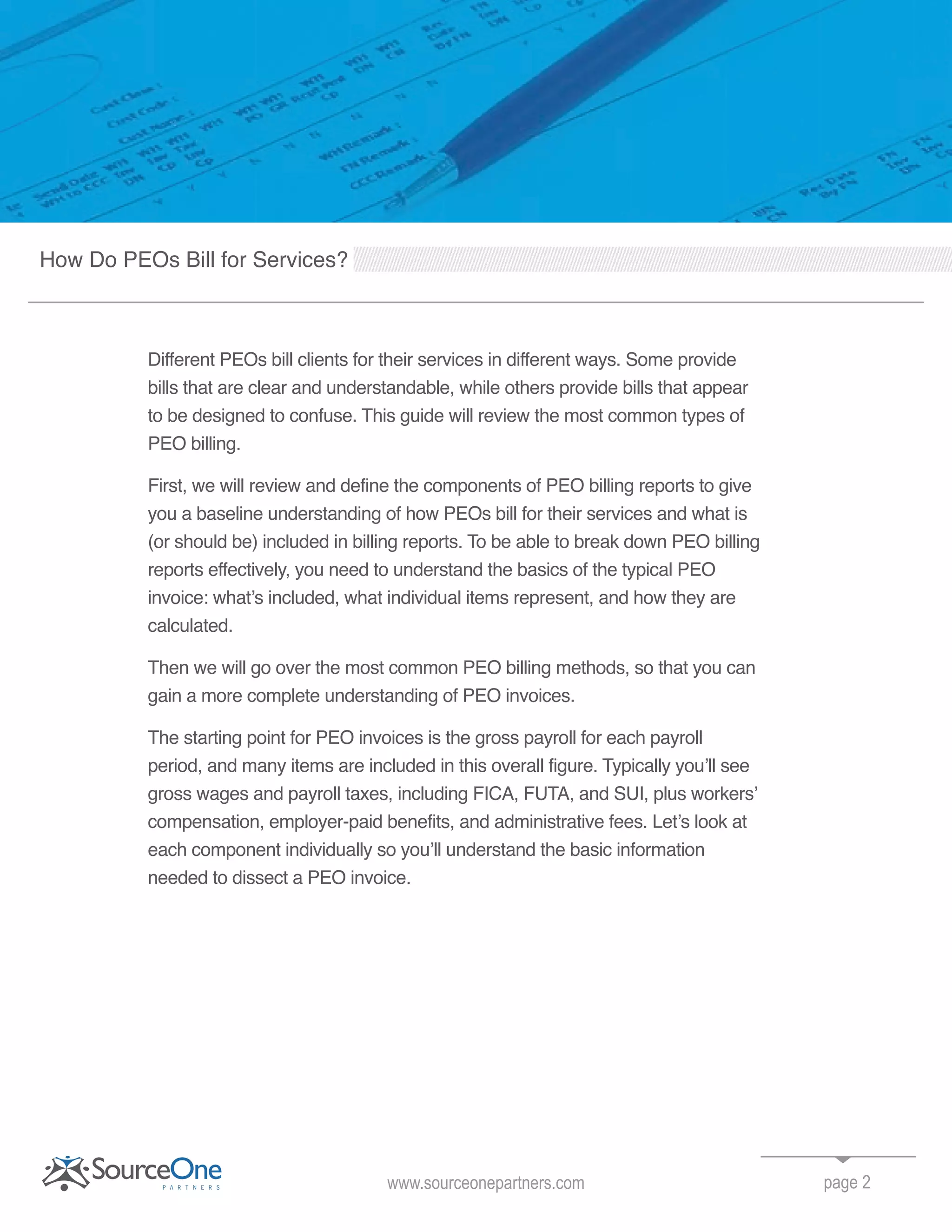 Different PEOs bill clients for their services in different ways. Some provide
bills that are clear and understandable, while others provide bills that appear
to be designed to confuse. This guide will review the most common types of
PEO billing.
First, we will review and define the components of PEO billing reports to give
you a baseline understanding of how PEOs bill for their services and what is
(or should be) included in billing reports. To be able to break down PEO billing
reports effectively, you need to understand the basics of the typical PEO
invoice: what’s included, what individual items represent, and how they are
calculated.
Then we will go over the most common PEO billing methods, so that you can
gain a more complete understanding of PEO invoices.
The starting point for PEO invoices is the gross payroll for each payroll
period, and many items are included in this overall figure. Typically you’ll see
gross wages and payroll taxes, including FICA, FUTA, and SUI, plus workers’
compensation, employer-paid benefits, and administrative fees. Let’s look at
each component individually so you’ll understand the basic information
needed to dissect a PEO invoice.
page 2
How Do PEOs Bill for Services?
www.sourceonepartners.com
 