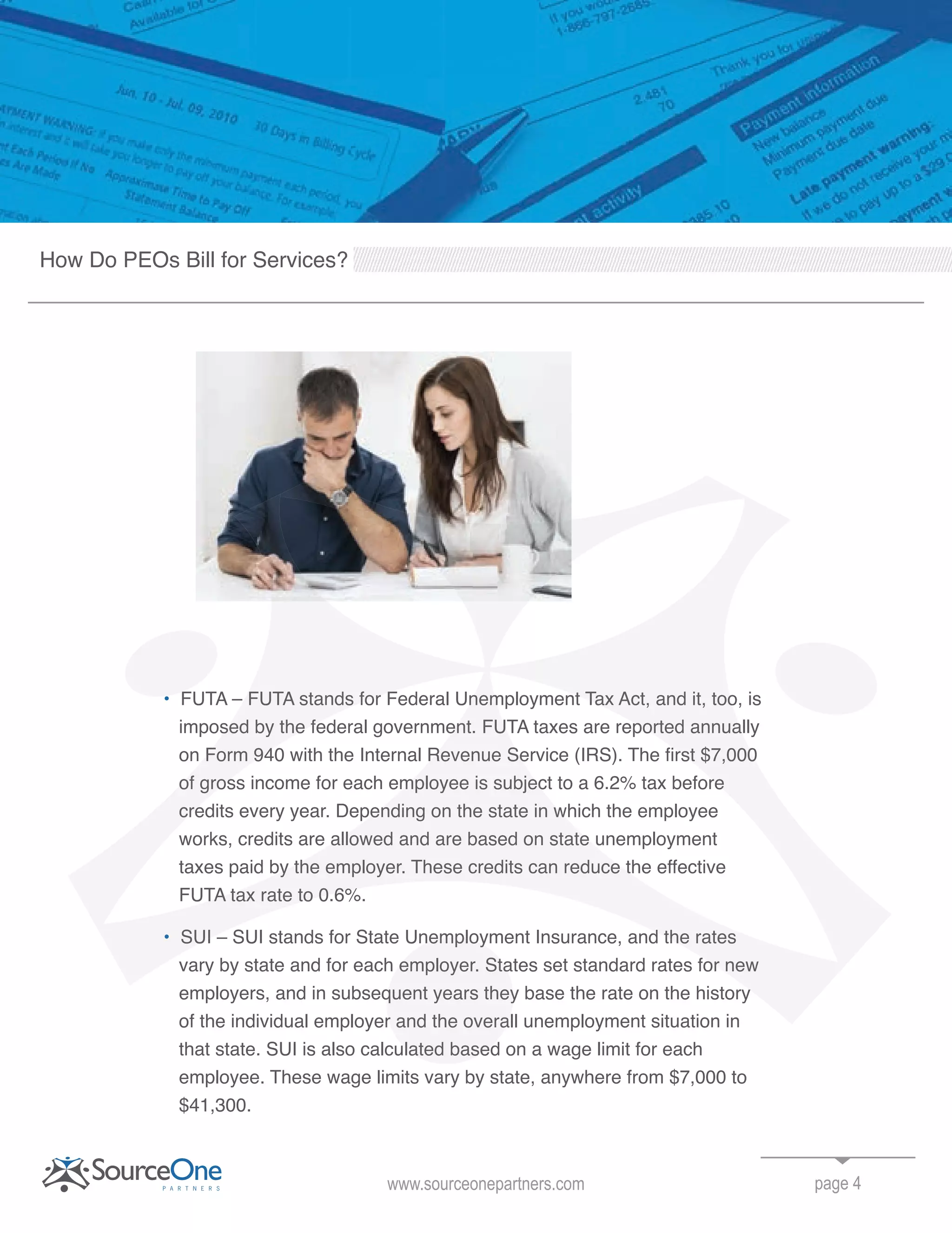 FUTA – FUTA stands for Federal Unemployment Tax Act, and it, too, is
imposed by the federal government. FUTA taxes are reported annually
on Form 940 with the Internal Revenue Service (IRS). The first $7,000
of gross income for each employee is subject to a 6.2% tax before
credits every year. Depending on the state in which the employee
works, credits are allowed and are based on state unemployment
taxes paid by the employer. These credits can reduce the effective
FUTA tax rate to 0.6%.
SUI – SUI stands for State Unemployment Insurance, and the rates
vary by state and for each employer. States set standard rates for new
employers, and in subsequent years they base the rate on the history
of the individual employer and the overall unemployment situation in
that state. SUI is also calculated based on a wage limit for each
employee. These wage limits vary by state, anywhere from $7,000 to
$41,300.
page 4www.sourceonepartners.com
How Do PEOs Bill for Services?
SUI – SUI stands for State Unemployment Insurance, and the rates
vary by state and for each employer. States set standard rates for new
employers, and in subsequent years they base the rate on the history
of the individual employer and the overall unemployment situation in
that state. SUI is also calculated based on a wage limit for each
FUTA – FUTA stands for Federal Unemployment Tax Act, and it, too, is
imposed by the federal government. FUTA taxes are reported annually
on Form 940 with the Internal Revenue Service (IRS). The first $7,000
of gross income for each employee is subject to a 6.2% tax before
credits every year. Depending on the state in which the employee
works, credits are allowed and are based on state unemployment
taxes paid by the employer. These credits can reduce the effective
FUTA tax rate to 0.6%.
SUI – SUI stands for State Unemployment Insurance, and the rates
vary by state and for each employer. States set standard rates for new
employers, and in subsequent years they base the rate on the history
FUTA – FUTA stands for Federal Unemployment Tax Act, and it, too, is
 