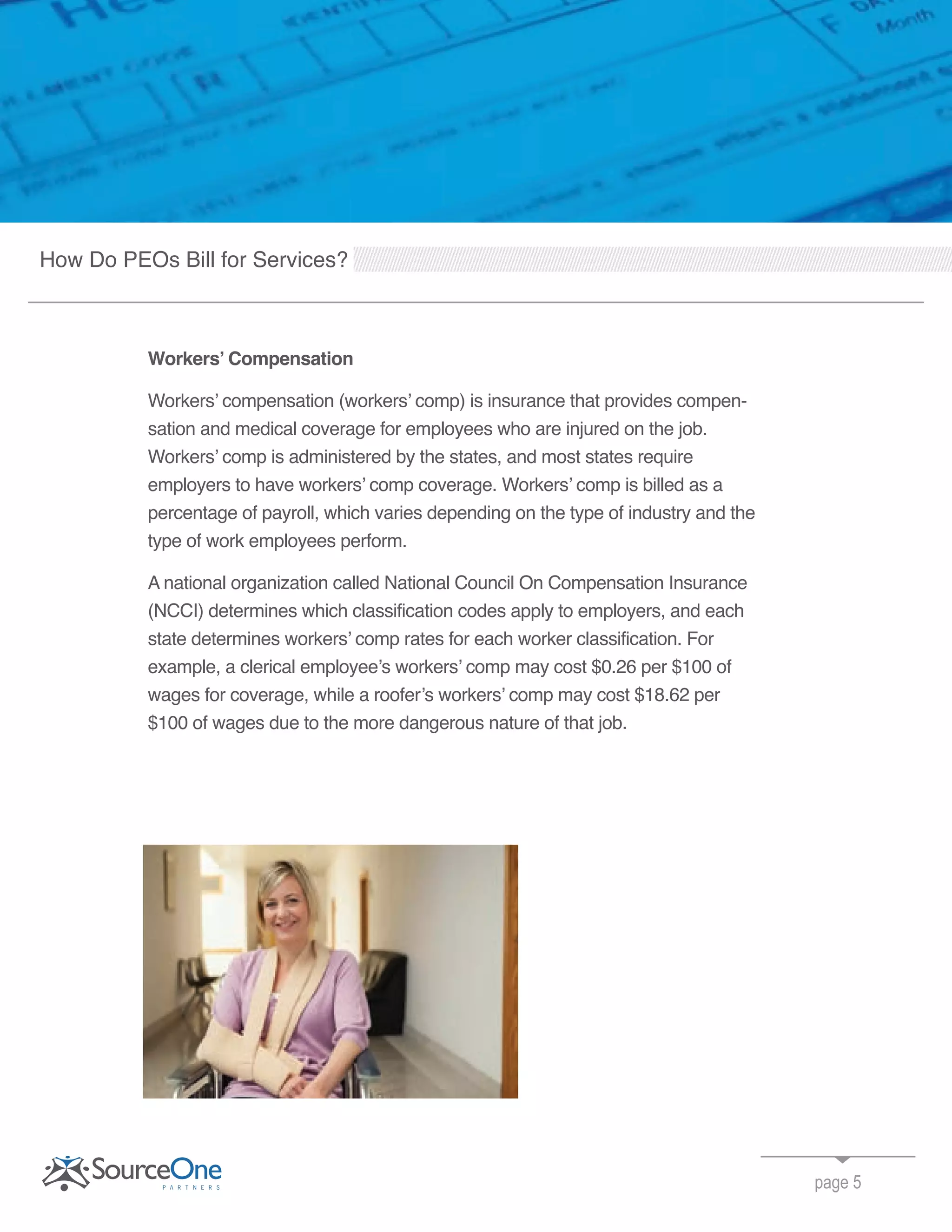 page 5
Workers’ Compensation
Workers’ compensation (workers’ comp) is insurance that provides compen-
sation and medical coverage for employees who are injured on the job.
Workers’ comp is administered by the states, and most states require
employers to have workers’ comp coverage. Workers’ comp is billed as a
percentage of payroll, which varies depending on the type of industry and the
type of work employees perform.
A national organization called National Council On Compensation Insurance
(NCCI) determines which classification codes apply to employers, and each
state determines workers’ comp rates for each worker classification. For
example, a clerical employee’s workers’ comp may cost $0.26 per $100 of
wages for coverage, while a roofer’s workers’ comp may cost $18.62 per
$100 of wages due to the more dangerous nature of that job.
How Do PEOs Bill for Services?
 