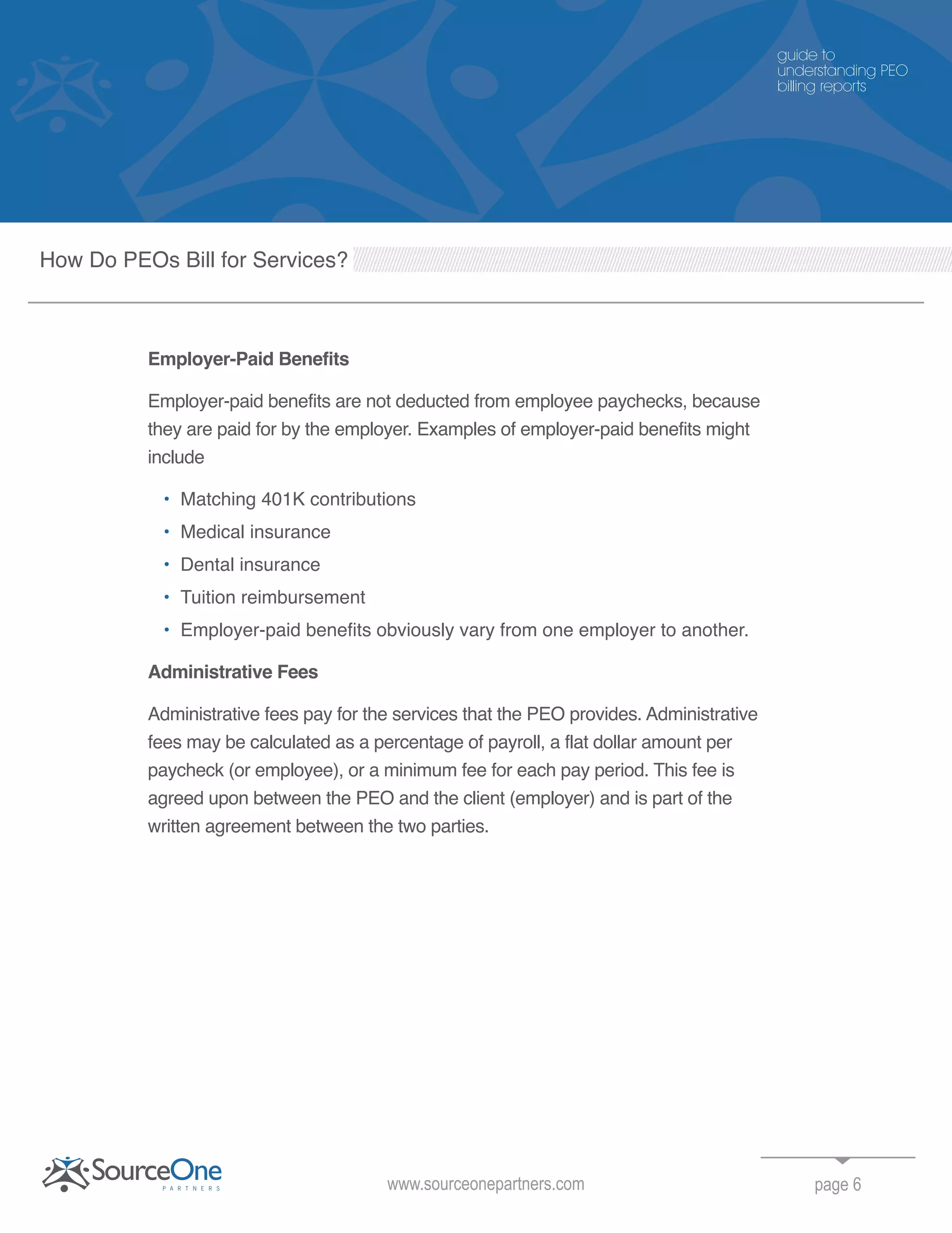 page 6
Employer-Paid Benefits
Employer-paid benefits are not deducted from employee paychecks, because
they are paid for by the employer. Examples of employer-paid benefits might
include
• Matching 401K contributions
• Medical insurance
• Dental insurance
• Tuition reimbursement
• Employer-paid benefits obviously vary from one employer to another.
Administrative Fees
Administrative fees pay for the services that the PEO provides. Administrative
fees may be calculated as a percentage of payroll, a flat dollar amount per
paycheck (or employee), or a minimum fee for each pay period. This fee is
agreed upon between the PEO and the client (employer) and is part of the
written agreement between the two parties.
www.sourceonepartners.com
guide to
understanding PEO
billing reports
How Do PEOs Bill for Services?
 
