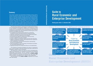 •RZ2_Umschlag_GuidetoRuralEcon   04.12.2003    12:07 Uhr    Seite 1




                                                                                           Rural Economic and Enterprise Development
                   Summary                                                                                                               Guide to
                   The recently revised rural development strategies of many interna-
                   tional and national institutions have put renewed emphasis on
                   poverty reduction through economic growth. Economic develop-
                                                                                                                                         Rural Economic and
                                                                                                                                         Enterprise Development
                   ment in rural areas requires strategies that foster enterprise deve-
                   lopment, effectively functioning institutions and an enabling policy
                   environment. Despite the considerable size of the non-farm rural
                   economy, almost all economic activities in rural areas are linked,
                   directly or indirectly, to agriculture, forestry and other natural
                   resources. There is thus a need to enhance the sectoral linkages bet-                                                 Working paper edition 1.0, November 2003
                   ween agriculture, agribusiness (which has forward and backward
                   linkages to agriculture) and non-agricultural economic activities.

                      This document presents a framework for fostering Rural Econo-
                   mic and Enterprise Development (REED). The framework is based
                   on the analysis of successes and experiences of programmes and
                   projects by an international group of practitioners from different
                                                                                                                                       The Learning2.Wheel of REED
                                                                                                                                         1.                    3.
                                                                                                                                             An enabling environment           Adequate mechanism,             Active private sector
                   professional backgrounds. They identified the following ten corner-                                                    that provides for an attractive   processes and structures       institutions and linkages
                   stones for successful intervention:                                                                                    investment climate and            that address local needs
                   • An enabling environment that provides for an attractive                                                              dynamic entrepreneurship
                     investment climate and fosters dynamic entrepreneurship;
                   • Adequate mechanisms and structures that address local needs;
                   • Active private sector institutions and linkages;
                   • Functioning and effective infrastructure (hard and soft);                                                            10. Ongoing learning from                                        4. Functioning and
                   • Access to integrated and open markets;                                                                               success and failures by all                                      effective infrastructure
                   • Access to effective and efficient support services and resources;
                   • Adaptive management capacity and entrepreneurial competence
                                                                                                                                          stakeholders                           Fostering                 (hard and soft)
                     within business and enterprises;
                   • Local organisations, groups and associations (representing
                                                                                                                                                                              Rural Economic
                     the poor) as building blocks;
                   • Active participation in and ownership of development processes                                                       9. Active participation and         and Enterprise               5. Access to integrated
                     by well-linked stakeholders; and                                                                                     ownership of development             Development                 and open markets
                   • Ongoing learning from success and failure by all stakeholders.                                                       processes by well-linked
                                                                                                                                          stakeholders
                      Core elements, promising strategies and means of implementa-
                   tion, as well as links to case study material and other resources are
                   presented in detail for each cornerstone.
                      The framework is meant to be used as a tool for developing stra-                                                    8. Local organisation, groups     7. Adaptive management         6. Access to effective
                   tegies and programmes, for analysing, prioritising and evaluating                                                      and associations (represen-       capacity and entrepreneurial   and efficient support
                   stakeholder interventions, and for creating a common vision                                                            ting the poor) as building        competence within business     services and resources
                   among development partners. At the same time, the Guide to REED
                                                                                                                                          blocks                            and enterprises
                   offers a platform for sharing and learning from case study expe-
                   rience through a web-based forum, which is under preparation.
                      This first edition of the Guide to REED is expected to be revised
                                                                                                                                       Guide to
                   after field testing.
                                                                                                                                       Rural Economic and
                                                                                                                                       Enterprise Development (REED)
 