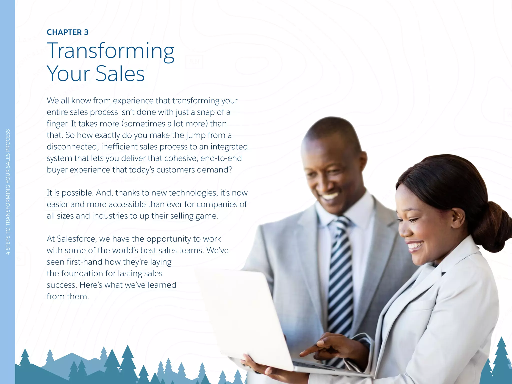CHAPTER 3
Transforming
Your Sales
We all know from experience that transforming your
entire sales process isn’t done with just a snap of a
finger. It takes more (sometimes a lot more) than
that. So how exactly do you make the jump from a
disconnected, inefficient sales process to an integrated
system that lets you deliver that cohesive, end-to-end
buyer experience that today’s customers demand?
It is possible. And, thanks to new technologies, it’s now
easier and more accessible than ever for companies of
all sizes and industries to up their selling game.
At Salesforce, we have the opportunity to work
with some of the world’s best sales teams. We’ve
seen first-hand how they’re laying
the foundation for lasting sales
success. Here’s what we’ve learned
from them.
4STEPSTOTRANSFORMINGYOURSALESPROCESS
 