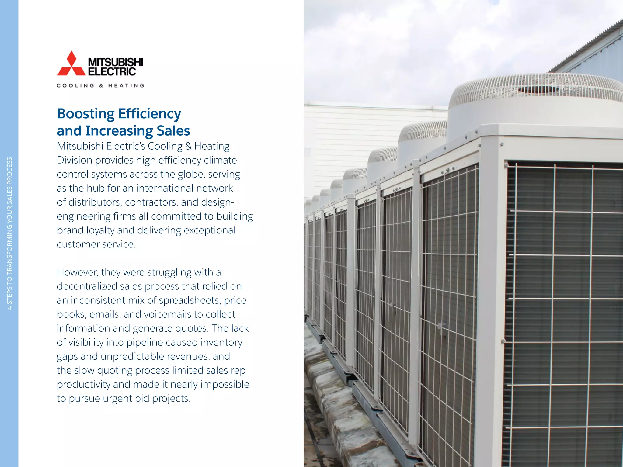 4STEPSTOTRANSFORMINGYOURSALESPROCESS
Boosting Efficiency
and Increasing Sales
Mitsubishi Electric’s Cooling & Heating
Division provides high efficiency climate
control systems across the globe, serving
as the hub for an international network
of distributors, contractors, and design-
engineering firms all committed to building
brand loyalty and delivering exceptional
customer service.
However, they were struggling with a
decentralized sales process that relied on
an inconsistent mix of spreadsheets, price
books, emails, and voicemails to collect
information and generate quotes. The lack
of visibility into pipeline caused inventory
gaps and unpredictable revenues, and
the slow quoting process limited sales rep
productivity and made it nearly impossible
to pursue urgent bid projects.
 