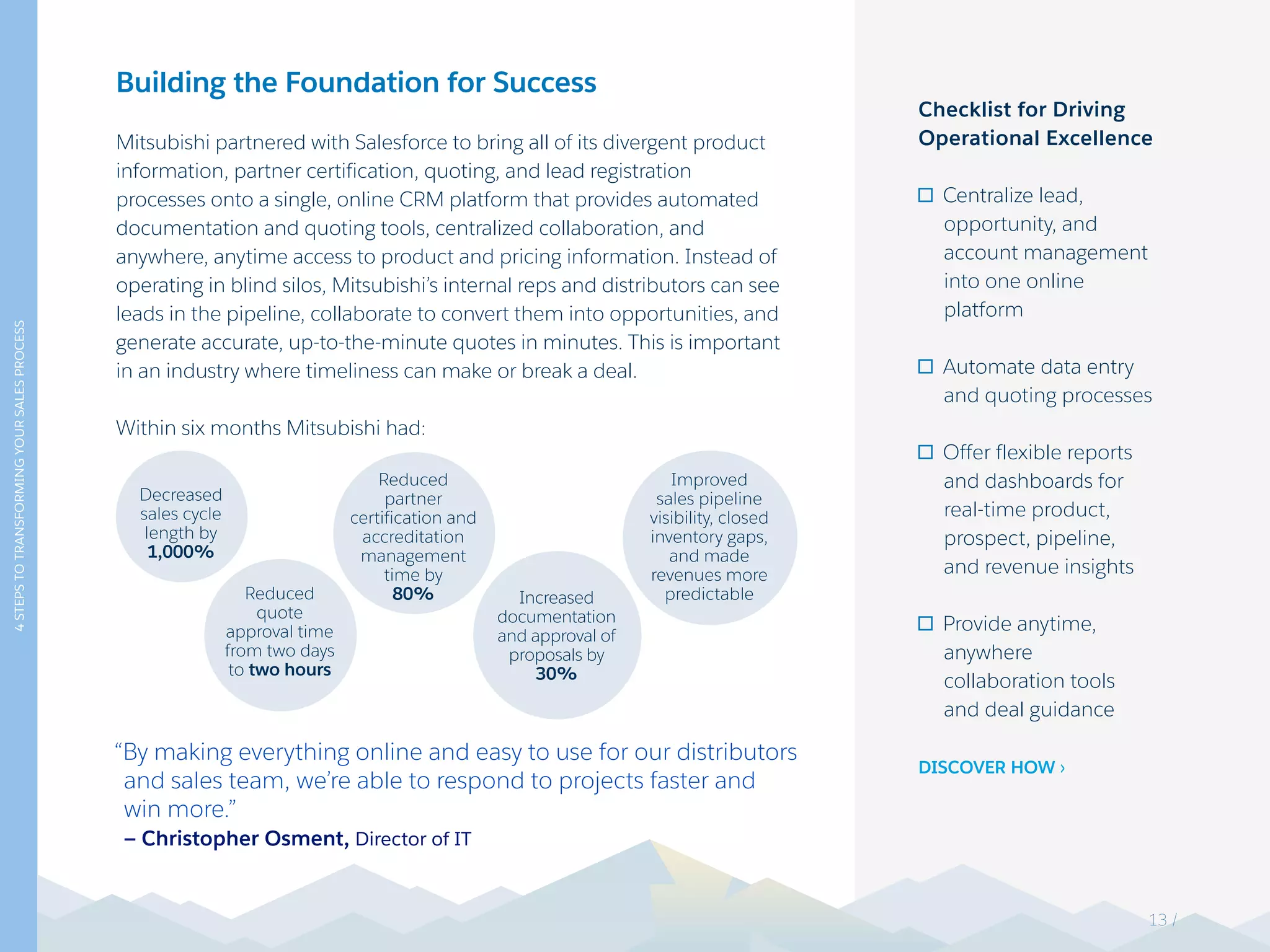 Building the Foundation for Success
Mitsubishi partnered with Salesforce to bring all of its divergent product
information, partner certification, quoting, and lead registration
processes onto a single, online CRM platform that provides automated
documentation and quoting tools, centralized collaboration, and
anywhere, anytime access to product and pricing information. Instead of
operating in blind silos, Mitsubishi’s internal reps and distributors can see
leads in the pipeline, collaborate to convert them into opportunities, and
generate accurate, up-to-the-minute quotes in minutes. This is important
in an industry where timeliness can make or break a deal.
Within six months Mitsubishi had:
“By making everything online and easy to use for our distributors
and sales team, we’re able to respond to projects faster and
win more.”
— Christopher Osment, Director of IT
Checklist for Driving
Operational Excellence
Centralize lead,
opportunity, and
account management
into one online
platform
Automate data entry
and quoting processes
Offer flexible reports
and dashboards for
real-time product,
prospect, pipeline,
and revenue insights
Provide anytime,
anywhere
collaboration tools
and deal guidance
DISCOVER HOW >
4STEPSTOTRANSFORMINGYOURSALESPROCESS
Decreased
sales cycle
length by
1,000%
Reduced
partner
certification and
accreditation
management
time by
80%
Improved
sales pipeline
visibility, closed
inventory gaps,
and made
revenues more
predictableReduced
quote
approval time
from two days
to two hours
Increased
documentation
and approval of
proposals by
30%
13 /
 