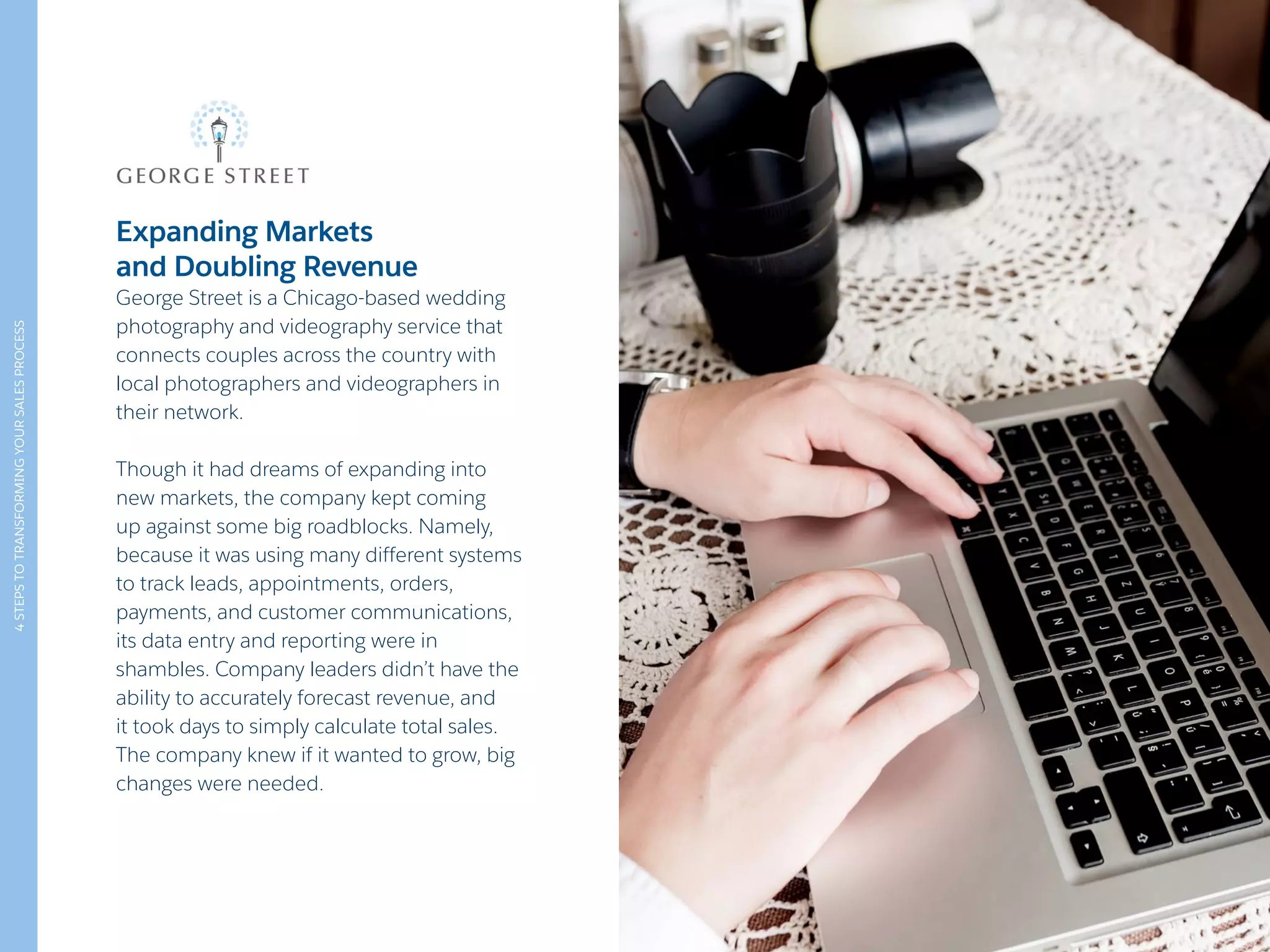 4STEPSTOTRANSFORMINGYOURSALESPROCESS
Expanding Markets
and Doubling Revenue
George Street is a Chicago-based wedding
photography and videography service that
connects couples across the country with
local photographers and videographers in
their network.
Though it had dreams of expanding into
new markets, the company kept coming
up against some big roadblocks. Namely,
because it was using many different systems
to track leads, appointments, orders,
payments, and customer communications,
its data entry and reporting were in
shambles. Company leaders didn’t have the
ability to accurately forecast revenue, and
it took days to simply calculate total sales.
The company knew if it wanted to grow, big
changes were needed.
 