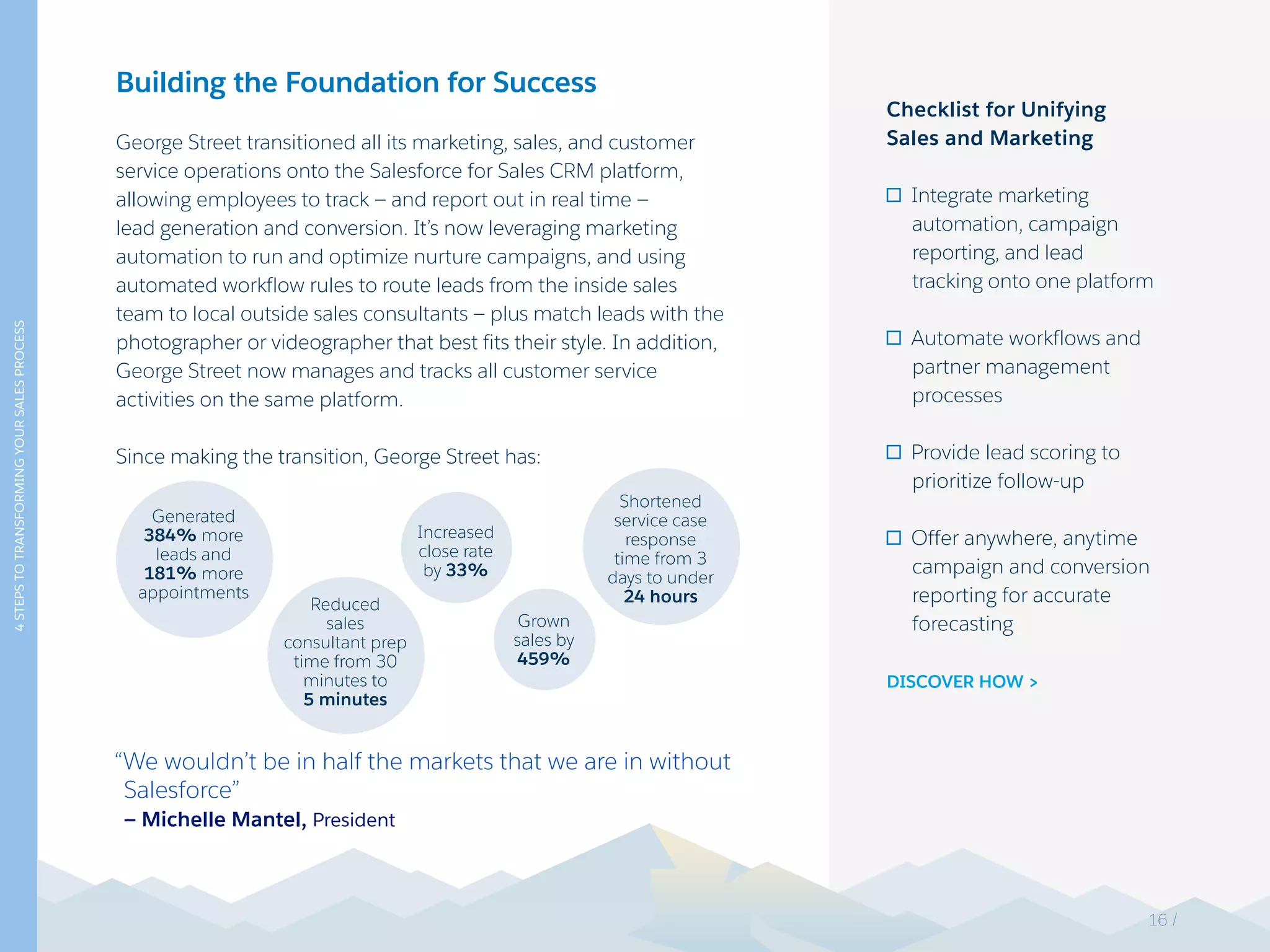 4STEPSTOTRANSFORMINGYOURSALESPROCESS
Building the Foundation for Success
George Street transitioned all its marketing, sales, and customer
service operations onto the Salesforce for Sales CRM platform,
allowing employees to track — and report out in real time —
lead generation and conversion. It’s now leveraging marketing
automation to run and optimize nurture campaigns, and using
automated workflow rules to route leads from the inside sales
team to local outside sales consultants — plus match leads with the
photographer or videographer that best fits their style. In addition,
George Street now manages and tracks all customer service
activities on the same platform.
Since making the transition, George Street has:
“We wouldn’t be in half the markets that we are in without
Salesforce”
— Michelle Mantel, President
Checklist for Unifying
Sales and Marketing
Integrate marketing
automation, campaign
reporting, and lead
tracking onto one platform
Automate workflows and
partner management
processes
Provide lead scoring to
prioritize follow-up
Offer anywhere, anytime
campaign and conversion
reporting for accurate
forecasting
DISCOVER HOW >
Generated
384% more
leads and
181% more
appointments
Reduced
sales
consultant prep
time from 30
minutes to
5 minutes
Shortened
service case
response
time from 3
days to under
24 hours
Increased
close rate
by 33%
Grown
sales by
459%
16 /
 